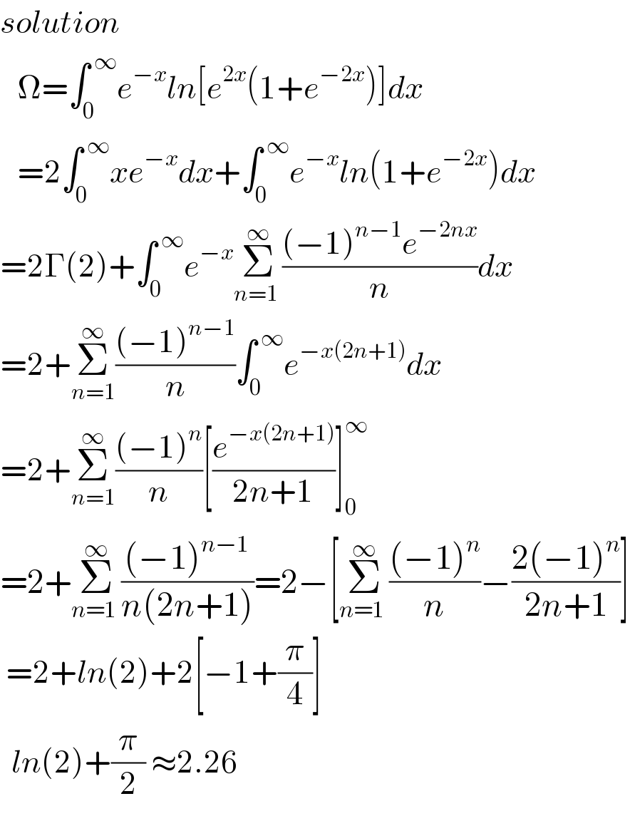 solution     Ω=∫_0 ^( ∞) e^(−x) ln[e^(2x) (1+e^(−2x) )]dx     =2∫_0 ^( ∞) xe^(−x) dx+∫_0 ^( ∞) e^(−x) ln(1+e^(−2x) )dx  =2Γ(2)+∫_0 ^( ∞) e^(−x) Σ_(n=1 ) ^∞ (((−1)^(n−1) e^(−2nx) )/n)dx  =2+Σ_(n=1) ^∞ (((−1)^(n−1) )/n)∫_0 ^( ∞) e^(−x(2n+1)) dx  =2+Σ_(n=1) ^∞ (((−1)^n )/n)[(e^(−x(2n+1)) /(2n+1))]_0 ^∞   =2+Σ_(n=1 ) ^∞ (((−1)^(n−1) )/(n(2n+1)))=2−[Σ_(n=1 ) ^∞ (((−1)^n )/n)−((2(−1)^n )/(2n+1))]   =2+ln(2)+2[−1+(π/4)]    ln(2)+(π/2) ≈2.26  