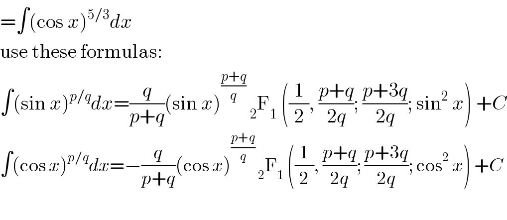 =∫(cos x)^(5/3) dx  use these formulas:  ∫(sin x)^(p/q) dx=(q/(p+q))(sin x)^((p+q)/q)  _2 F_1  ((1/2), ((p+q)/(2q)); ((p+3q)/(2q)); sin^2  x) +C  ∫(cos x)^(p/q) dx=−(q/(p+q))(cos x)^((p+q)/q)  _2 F_1  ((1/2), ((p+q)/(2q)); ((p+3q)/(2q)); cos^2  x) +C    