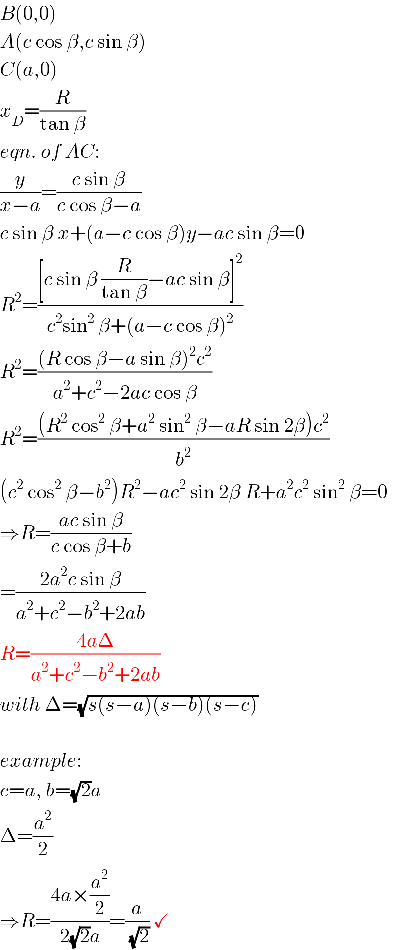 B(0,0)  A(c cos β,c sin β)  C(a,0)  x_D =(R/(tan β))  eqn. of AC:  (y/(x−a))=((c sin β)/(c cos β−a))  c sin β x+(a−c cos β)y−ac sin β=0  R^2 =(([c sin β (R/(tan β))−ac sin β]^2 )/(c^2 sin^2  β+(a−c cos β)^2 ))  R^2 =(((R cos β−a sin β)^2 c^2 )/(a^2 +c^2 −2ac cos β))  R^2 =(((R^2  cos^2  β+a^2  sin^2  β−aR sin 2β)c^2 )/b^2 )  (c^2  cos^2  β−b^2 )R^2 −ac^2  sin 2β R+a^2 c^2  sin^2  β=0  ⇒R=((ac sin β)/(c cos β+b))  =((2a^2 c sin β)/(a^2 +c^2 −b^2 +2ab))  R=((4aΔ)/(a^2 +c^2 −b^2 +2ab))  with Δ=(√(s(s−a)(s−b)(s−c)))    example:  c=a, b=(√2)a  Δ=(a^2 /2)  ⇒R=((4a×(a^2 /2))/(2(√2)a))=(a/( (√2))) ✓  