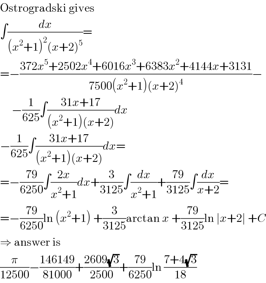 Ostrogradski gives  ∫(dx/((x^2 +1)^2 (x+2)^5 ))=  =−((372x^5 +2502x^4 +6016x^3 +6383x^2 +4144x+3131)/(7500(x^2 +1)(x+2)^4 ))−       −(1/(625))∫((31x+17)/((x^2 +1)(x+2)))dx  −(1/(625))∫((31x+17)/((x^2 +1)(x+2)))dx=  =−((79)/(6250))∫((2x)/(x^2 +1))dx+(3/(3125))∫(dx/(x^2 +1))+((79)/(3125))∫(dx/(x+2))=  =−((79)/(6250))ln (x^2 +1) +(3/(3125))arctan x +((79)/(3125))ln ∣x+2∣ +C  ⇒ answer is  (π/(12500))−((146149)/(81000))+((2609(√3))/(2500))+((79)/(6250))ln ((7+4(√3))/(18))  