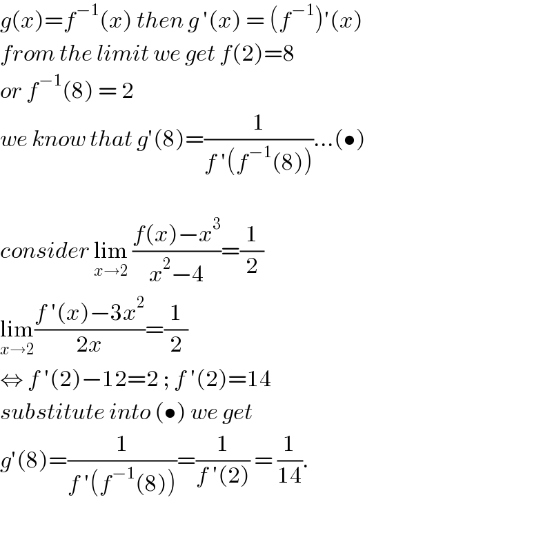 g(x)=f^(−1) (x) then g ′(x) = (f^(−1) )′(x)  from the limit we get f(2)=8   or f^(−1) (8) = 2   we know that g′(8)=(1/(f ′(f^(−1) (8))))...(•)    consider lim_(x→2)  ((f(x)−x^3 )/(x^2 −4))=(1/2)  lim_(x→2) ((f ′(x)−3x^2 )/(2x))=(1/2)  ⇔ f ′(2)−12=2 ; f ′(2)=14  substitute into (•) we get  g′(8)=(1/(f ′(f^(−1) (8))))=(1/(f ′(2))) = (1/(14)).    