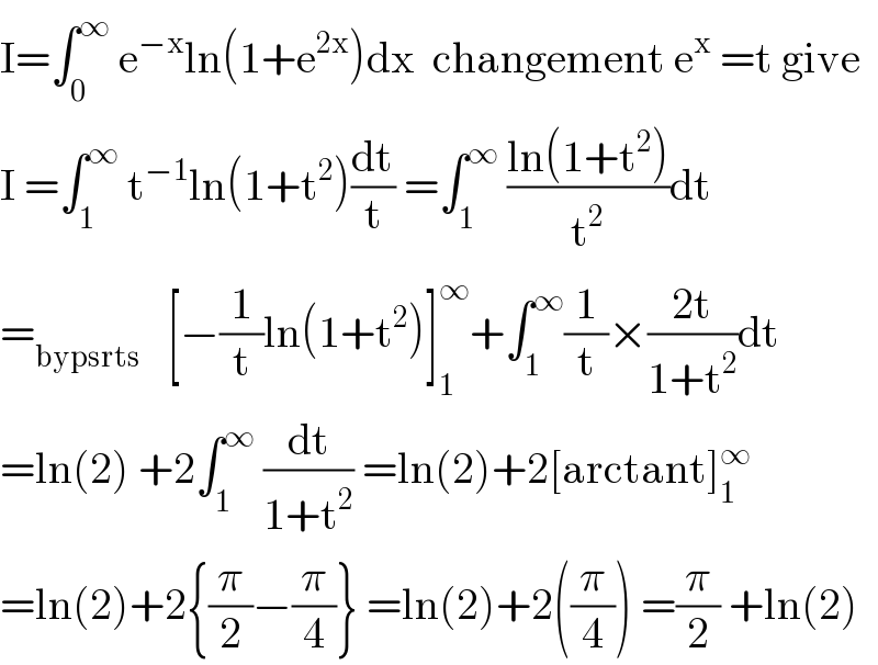I=∫_0 ^∞  e^(−x) ln(1+e^(2x) )dx  changement e^x  =t give  I =∫_1 ^∞  t^(−1) ln(1+t^2 )(dt/t) =∫_1 ^∞  ((ln(1+t^2 ))/t^2 )dt   =_(bypsrts)    [−(1/t)ln(1+t^2 )]_1 ^∞ +∫_1 ^∞ (1/t)×((2t)/(1+t^2 ))dt  =ln(2) +2∫_1 ^∞  (dt/(1+t^2 )) =ln(2)+2[arctant]_1 ^∞   =ln(2)+2{(π/2)−(π/4)} =ln(2)+2((π/4)) =(π/2) +ln(2)  