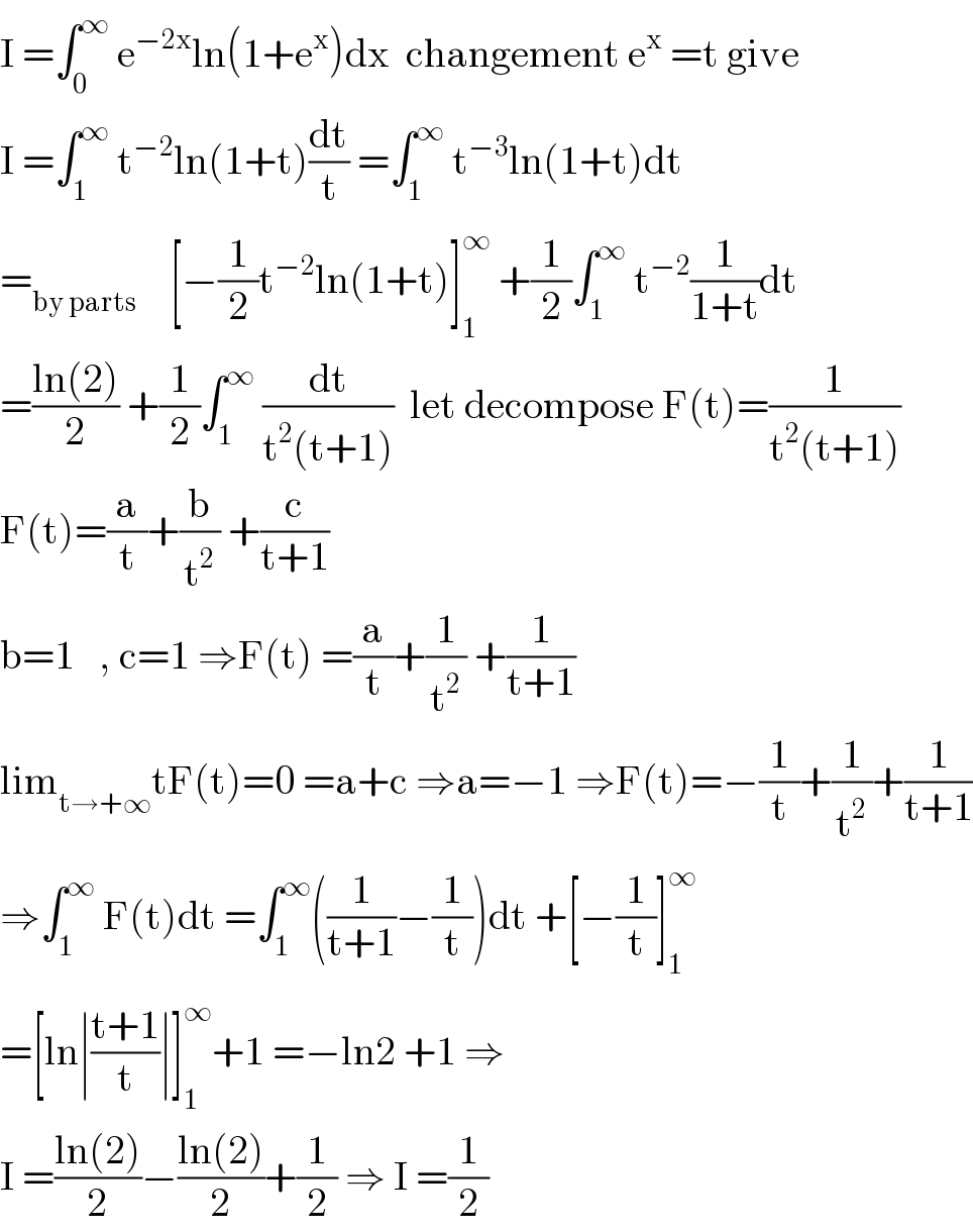 I =∫_0 ^∞  e^(−2x) ln(1+e^x )dx  changement e^x  =t give  I =∫_1 ^∞  t^(−2) ln(1+t)(dt/t) =∫_1 ^∞  t^(−3) ln(1+t)dt  =_(by parts)     [−(1/2)t^(−2) ln(1+t)]_1 ^∞  +(1/2)∫_1 ^∞  t^(−2) (1/(1+t))dt  =((ln(2))/2) +(1/2)∫_1 ^∞  (dt/(t^2 (t+1)))  let decompose F(t)=(1/(t^2 (t+1)))  F(t)=(a/t)+(b/t^2 ) +(c/(t+1))  b=1   , c=1 ⇒F(t) =(a/t)+(1/t^2 ) +(1/(t+1))  lim_(t→+∞) tF(t)=0 =a+c ⇒a=−1 ⇒F(t)=−(1/t)+(1/t^2 )+(1/(t+1))  ⇒∫_1 ^∞  F(t)dt =∫_1 ^∞ ((1/(t+1))−(1/t))dt +[−(1/t)]_1 ^∞   =[ln∣((t+1)/t)∣]_1 ^∞ +1 =−ln2 +1 ⇒  I =((ln(2))/2)−((ln(2))/2)+(1/2) ⇒ I =(1/2)  