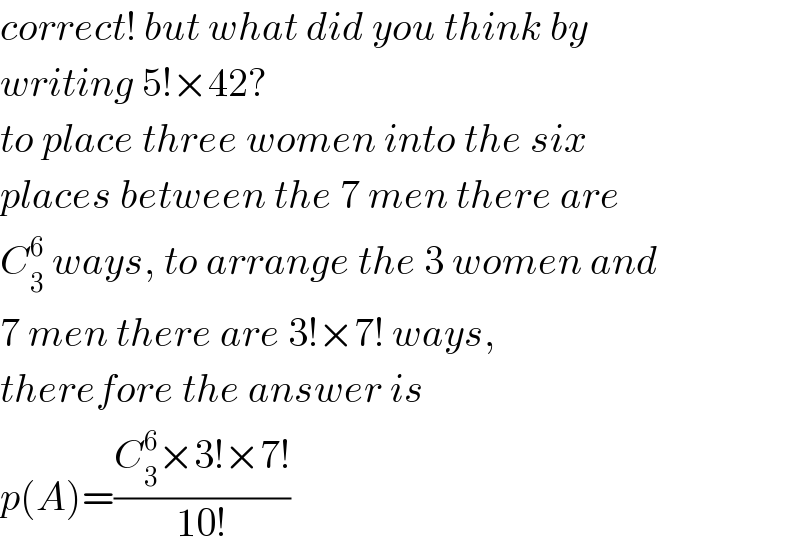 correct! but what did you think by  writing 5!×42?  to place three women into the six   places between the 7 men there are  C_3 ^6  ways, to arrange the 3 women and  7 men there are 3!×7! ways,   therefore the answer is  p(A)=((C_3 ^6 ×3!×7!)/(10!))  