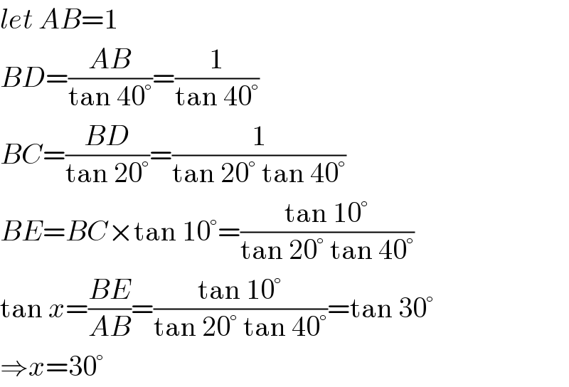 let AB=1  BD=((AB)/(tan 40°))=(1/(tan 40°))  BC=((BD)/(tan 20°))=(1/(tan 20° tan 40°))  BE=BC×tan 10°=((tan 10°)/(tan 20° tan 40°))  tan x=((BE)/(AB))=((tan 10°)/(tan 20° tan 40°))=tan 30°  ⇒x=30°  