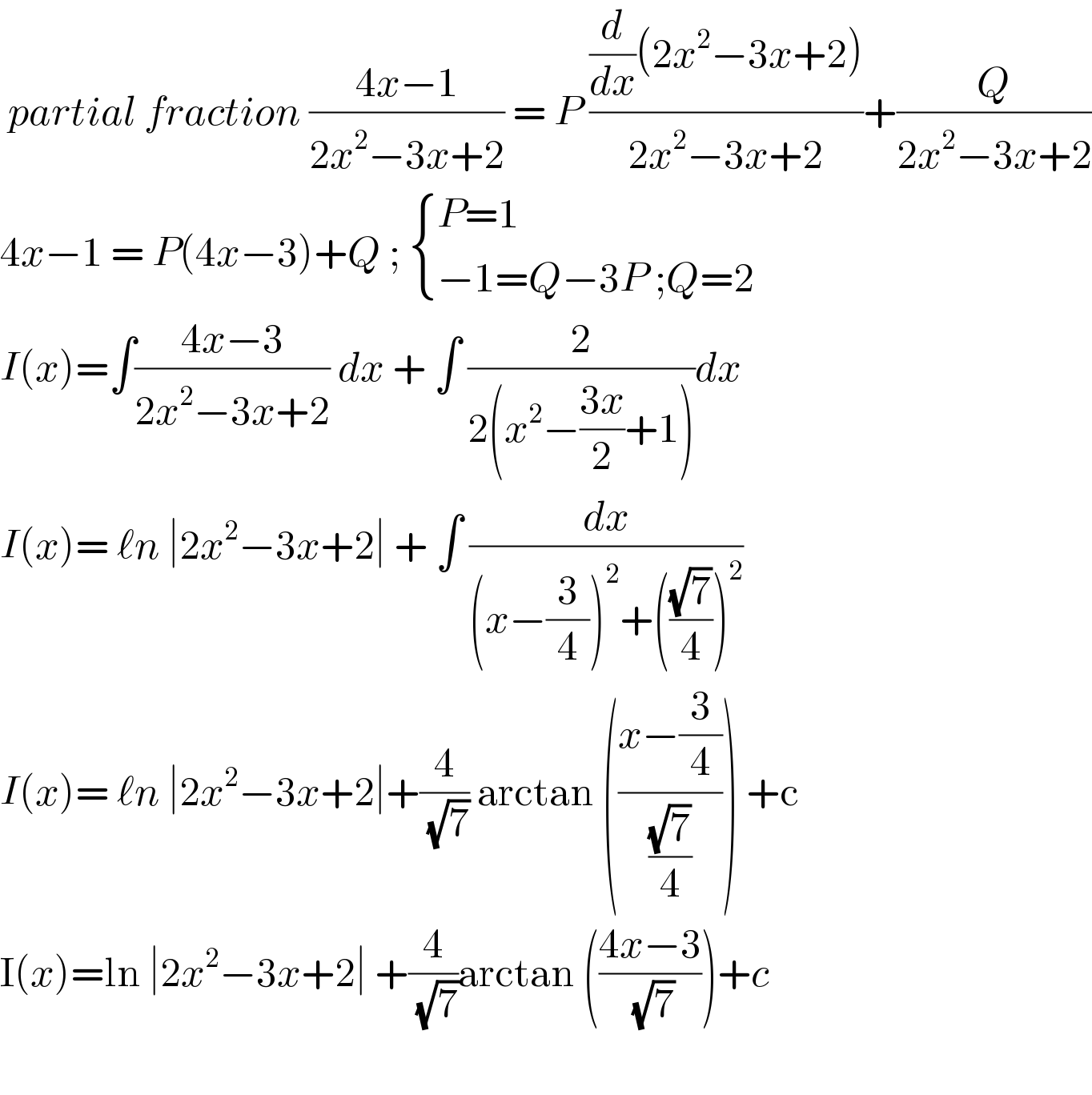  partial fraction ((4x−1)/(2x^2 −3x+2)) = P (((d/dx)(2x^2 −3x+2))/(2x^2 −3x+2))+(Q/(2x^2 −3x+2))  4x−1 = P(4x−3)+Q ;  { ((P=1)),((−1=Q−3P ;Q=2)) :}  I(x)=∫((4x−3)/(2x^2 −3x+2)) dx + ∫ (2/(2(x^2 −((3x)/2)+1)))dx  I(x)= ℓn ∣2x^2 −3x+2∣ + ∫ (dx/((x−(3/4))^2 +(((√7)/4))^2 ))  I(x)= ℓn ∣2x^2 −3x+2∣+(4/( (√7))) arctan (((x−(3/4))/((√7)/4))) +c  I(x)=ln ∣2x^2 −3x+2∣ +(4/( (√7)))arctan (((4x−3)/( (√7))))+c     