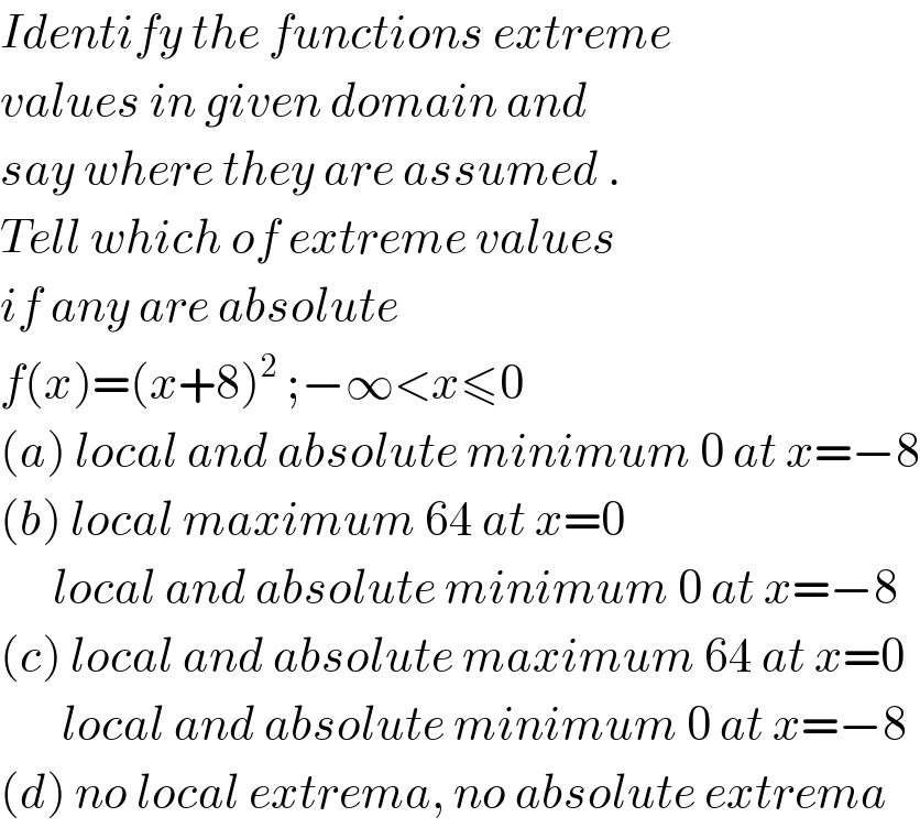 Identify the functions extreme  values in given domain and   say where they are assumed .  Tell which of extreme values  if any are absolute   f(x)=(x+8)^2  ;−∞<x≤0  (a) local and absolute minimum 0 at x=−8  (b) local maximum 64 at x=0        local and absolute minimum 0 at x=−8  (c) local and absolute maximum 64 at x=0         local and absolute minimum 0 at x=−8  (d) no local extrema, no absolute extrema  