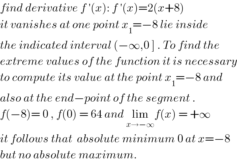 find derivative f ′(x): f ′(x)=2(x+8)  it vanishes at one point x_1 =−8 lie inside   the indicated interval (−∞,0 ] . To find the   extreme values of the function it is necessary  to compute its value at the point x_1 =−8 and  also at the end−point of the segment .  f(−8)= 0 , f(0) = 64 and lim_(x→−∞) f(x) = +∞  it follows that  absolute minimum 0 at x=−8  but no absolute maximum.  