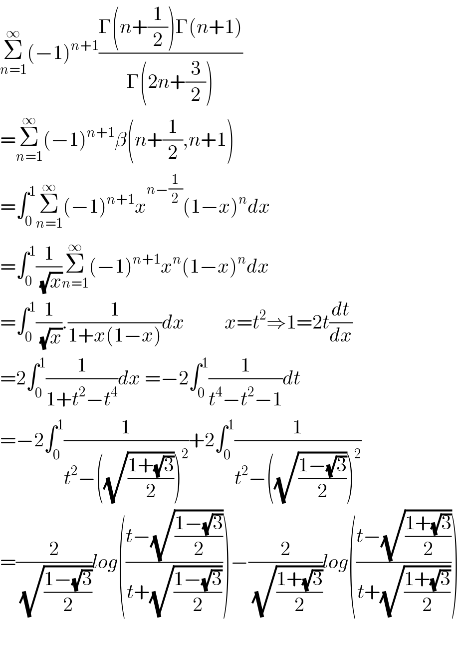 Σ_(n=1) ^∞ (−1)^(n+1) ((Γ(n+(1/2))Γ(n+1))/(Γ(2n+(3/2))))  =Σ_(n=1) ^∞ (−1)^(n+1) β(n+(1/2),n+1)  =∫_0 ^1 Σ_(n=1) ^∞ (−1)^(n+1) x^(n−(1/2)) (1−x)^n dx  =∫_0 ^1 (1/( (√x)))Σ_(n=1) ^∞ (−1)^(n+1) x^n (1−x)^n dx  =∫_0 ^1 (1/( (√x))).(1/(1+x(1−x)))dx          x=t^2 ⇒1=2t(dt/dx)  =2∫_0 ^1 (1/(1+t^2 −t^4 ))dx =−2∫_0 ^1 (1/(t^4 −t^2 −1))dt  =−2∫_0 ^1 (1/(t^2 −((√((1+(√3))/2)))^2 ))+2∫_0 ^1 (1/(t^2 −((√((1−(√3))/2)))^2 ))  =(2/( (√((1−(√3))/2))))log(((t−(√((1−(√3))/2)))/(t+(√((1−(√3))/2)))))−(2/( (√((1+(√3))/2))))log(((t−(√((1+(√3))/2)))/(t+(√((1+(√3))/2)))))    