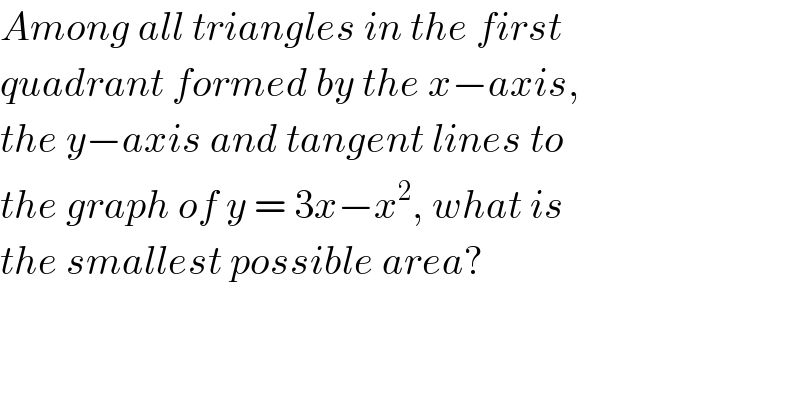 Among all triangles in the first  quadrant formed by the x−axis,  the y−axis and tangent lines to  the graph of y = 3x−x^2 , what is  the smallest possible area?  