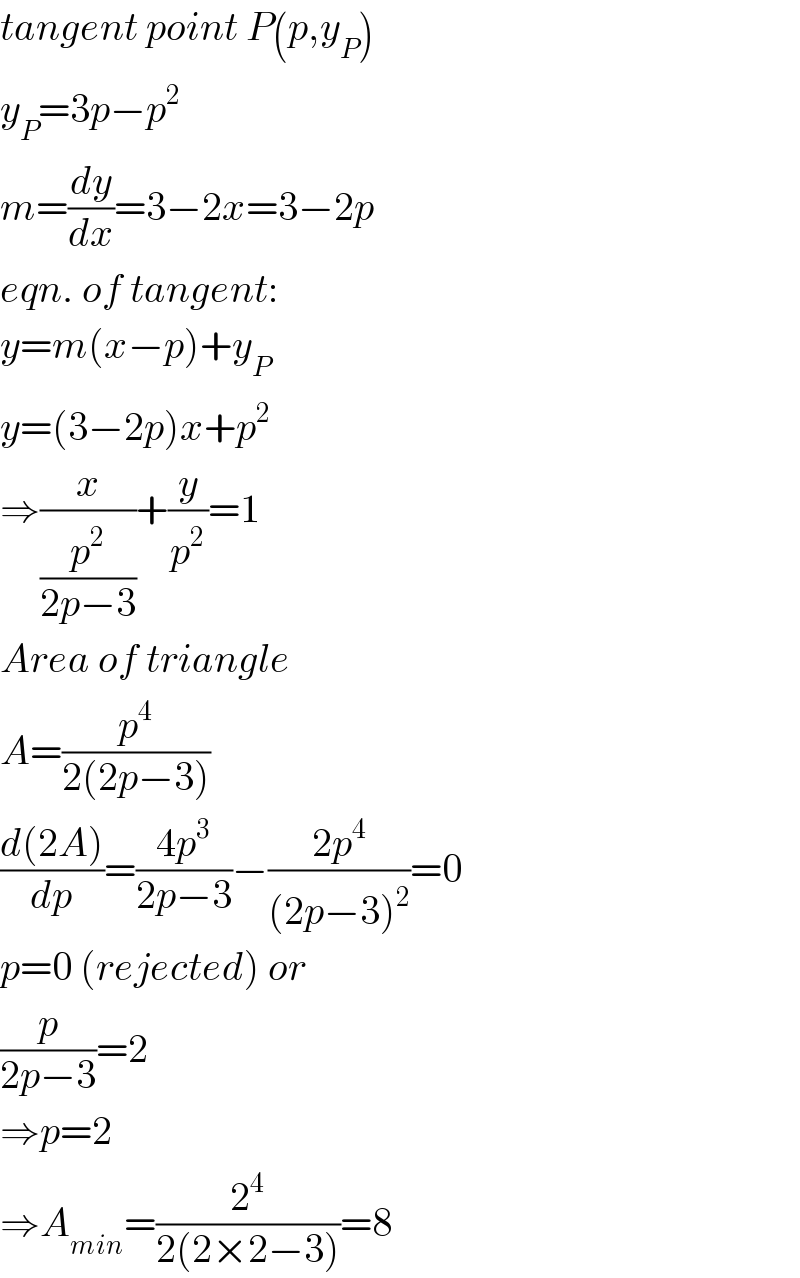 tangent point P(p,y_P )  y_P =3p−p^2   m=(dy/dx)=3−2x=3−2p  eqn. of tangent:  y=m(x−p)+y_P   y=(3−2p)x+p^2   ⇒(x/(p^2 /(2p−3)))+(y/p^2 )=1  Area of triangle  A=(p^4 /(2(2p−3)))  ((d(2A))/dp)=((4p^3 )/(2p−3))−((2p^4 )/((2p−3)^2 ))=0  p=0 (rejected) or  (p/(2p−3))=2  ⇒p=2  ⇒A_(min) =(2^4 /(2(2×2−3)))=8  
