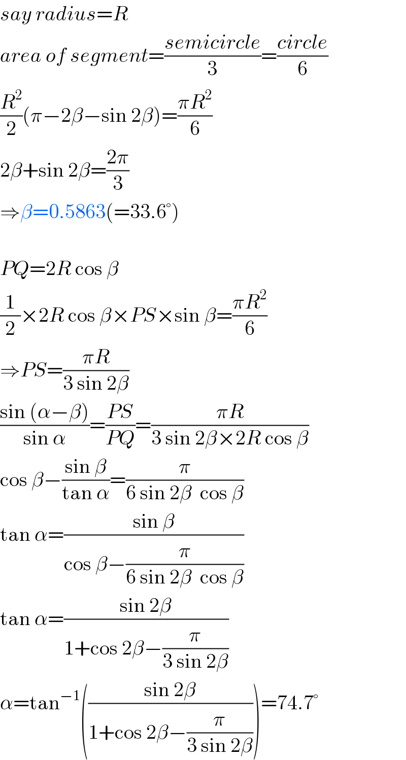 say radius=R  area of segment=((semicircle)/3)=((circle)/6)  (R^2 /2)(π−2β−sin 2β)=((πR^2 )/6)  2β+sin 2β=((2π)/3)  ⇒β=0.5863(=33.6°)    PQ=2R cos β  (1/2)×2R cos β×PS×sin β=((πR^2 )/6)  ⇒PS=((πR)/(3 sin 2β))  ((sin (α−β))/(sin α))=((PS)/(PQ))=((πR)/(3 sin 2β×2R cos β))  cos β−((sin β)/(tan α))=(π/(6 sin 2β  cos β))  tan α=((sin β)/(cos β−(π/(6 sin 2β  cos β))))  tan α=((sin 2β)/(1+cos 2β−(π/(3 sin 2β))))  α=tan^(−1) (((sin 2β)/(1+cos 2β−(π/(3 sin 2β)))))=74.7°  