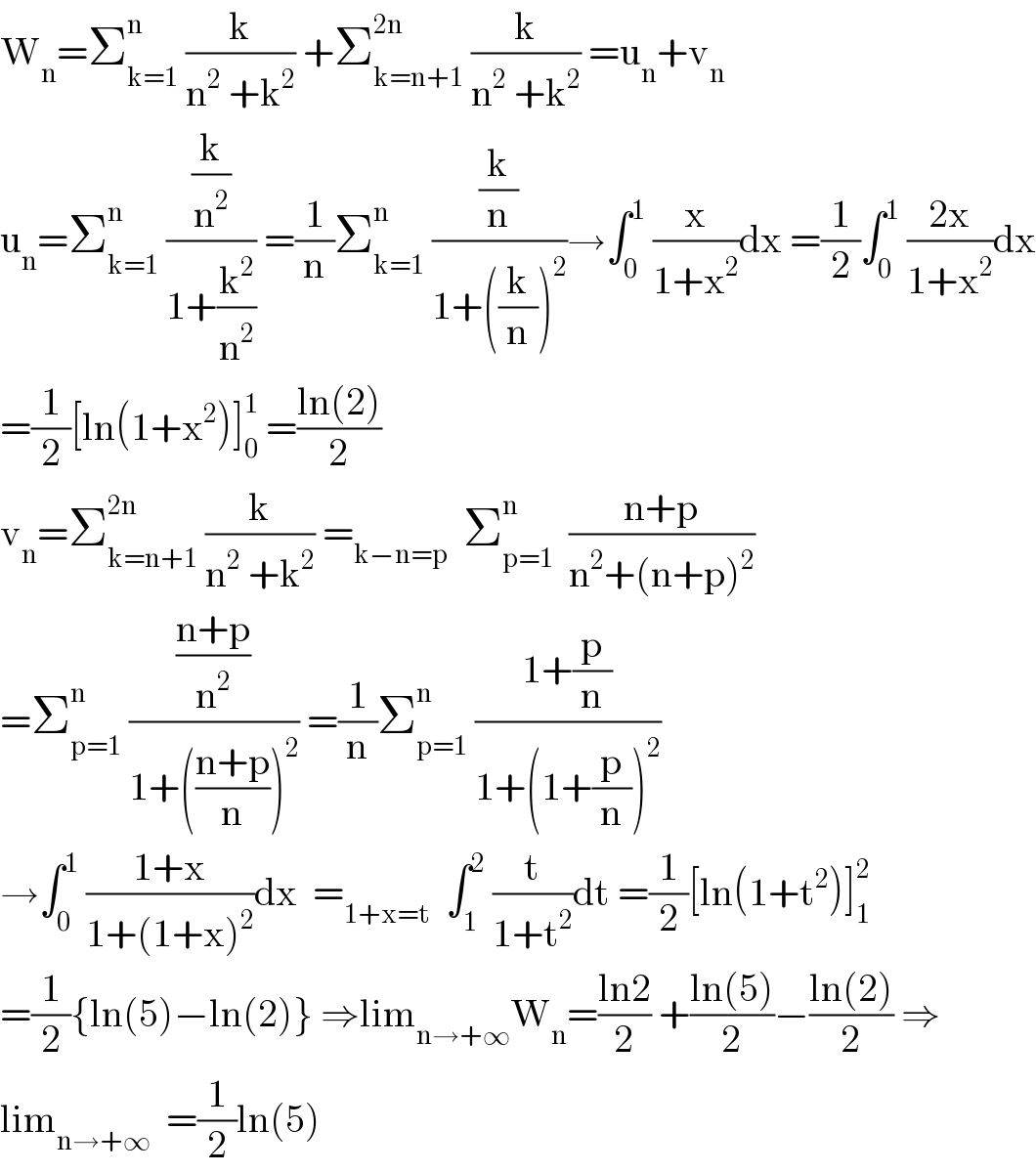 W_n =Σ_(k=1) ^n  (k/(n^2  +k^2 )) +Σ_(k=n+1) ^(2n)  (k/(n^2  +k^2 )) =u_n +v_n   u_n =Σ_(k=1) ^n  ((k/n^2 )/(1+(k^2 /n^2 ))) =(1/n)Σ_(k=1) ^n  ((k/n)/(1+((k/n))^2 ))→∫_0 ^1  (x/(1+x^2 ))dx =(1/2)∫_0 ^1  ((2x)/(1+x^2 ))dx  =(1/2)[ln(1+x^2 )]_0 ^1  =((ln(2))/2)  v_n =Σ_(k=n+1) ^(2n)  (k/(n^2  +k^2 )) =_(k−n=p)   Σ_(p=1) ^n   ((n+p)/(n^2 +(n+p)^2 ))  =Σ_(p=1) ^n  (((n+p)/n^2 )/(1+(((n+p)/n))^2 )) =(1/n)Σ_(p=1) ^n  ((1+(p/n))/(1+(1+(p/n))^2 ))  →∫_0 ^1  ((1+x)/(1+(1+x)^2 ))dx  =_(1+x=t)   ∫_1 ^2  (t/(1+t^2 ))dt =(1/2)[ln(1+t^2 )]_1 ^2   =(1/2){ln(5)−ln(2)} ⇒lim_(n→+∞) W_n =((ln2)/2) +((ln(5))/2)−((ln(2))/2) ⇒  lim_(n→+∞)   =(1/2)ln(5)  