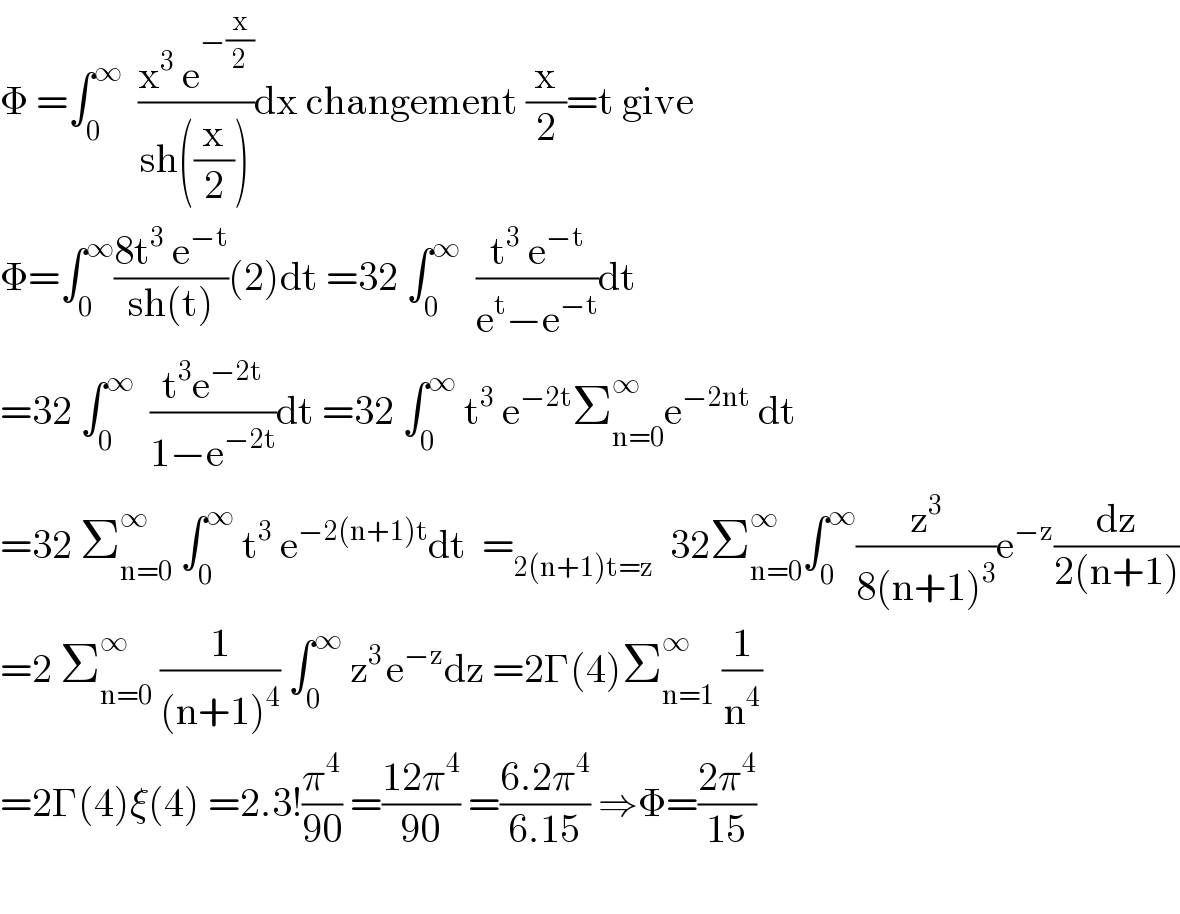 Φ =∫_0 ^∞   ((x^3  e^(−(x/2)) )/(sh((x/2))))dx changement (x/2)=t give  Φ=∫_0 ^∞ ((8t^3  e^(−t) )/(sh(t)))(2)dt =32 ∫_0 ^∞   ((t^3  e^(−t) )/(e^t −e^(−t) ))dt  =32 ∫_0 ^∞   ((t^3 e^(−2t) )/(1−e^(−2t) ))dt =32 ∫_0 ^∞  t^3  e^(−2t) Σ_(n=0) ^∞ e^(−2nt)  dt  =32 Σ_(n=0) ^∞  ∫_0 ^∞  t^3  e^(−2(n+1)t) dt  =_(2(n+1)t=z)   32Σ_(n=0) ^∞ ∫_0 ^∞ (z^3 /(8(n+1)^3 ))e^(−z) (dz/(2(n+1)))  =2 Σ_(n=0) ^∞  (1/((n+1)^4 )) ∫_0 ^∞  z^(3 ) e^(−z) dz =2Γ(4)Σ_(n=1) ^∞  (1/n^4 )  =2Γ(4)ξ(4) =2.3!(π^4 /(90)) =((12π^4 )/(90)) =((6.2π^4 )/(6.15)) ⇒Φ=((2π^4 )/(15))    