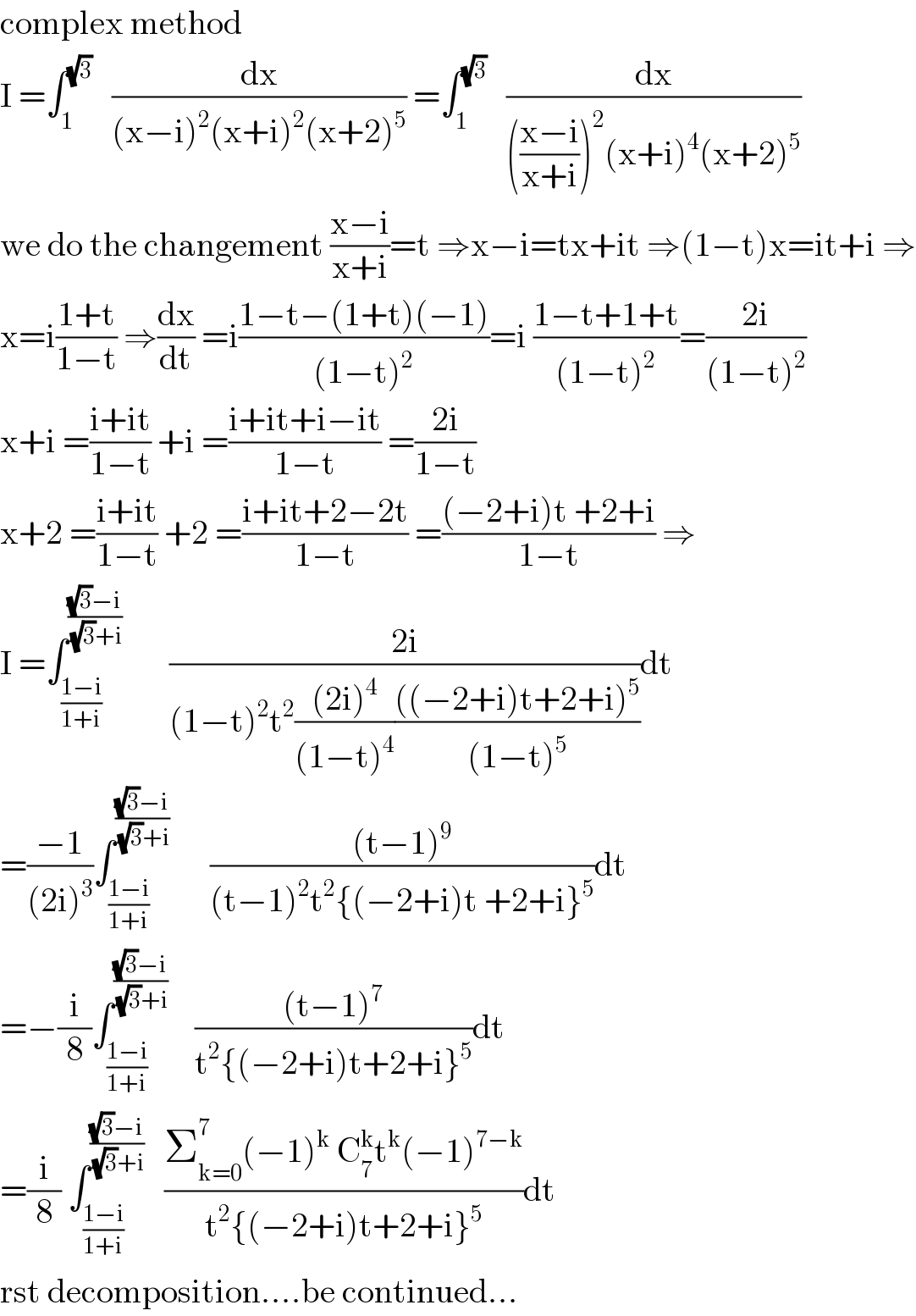 complex method  I =∫_1 ^(√3)    (dx/((x−i)^2 (x+i)^2 (x+2)^5 )) =∫_1 ^(√3)    (dx/((((x−i)/(x+i)))^2 (x+i)^4 (x+2)^5 ))  we do the changement ((x−i)/(x+i))=t ⇒x−i=tx+it ⇒(1−t)x=it+i ⇒  x=i((1+t)/(1−t)) ⇒(dx/dt) =i((1−t−(1+t)(−1))/((1−t)^2 ))=i ((1−t+1+t)/((1−t)^2 ))=((2i)/((1−t)^2 ))  x+i =((i+it)/(1−t)) +i =((i+it+i−it)/(1−t)) =((2i)/(1−t))  x+2 =((i+it)/(1−t)) +2 =((i+it+2−2t)/(1−t)) =(((−2+i)t +2+i)/(1−t)) ⇒  I =∫_((1−i)/(1+i)) ^(((√3)−i)/( (√3)+i))        ((2i)/((1−t)^2 t^2 (((2i)^4 )/((1−t)^4 ))((((−2+i)t+2+i)^5 )/((1−t)^5 ))))dt  =((−1)/((2i)^3 ))∫_((1−i)/(1+i)) ^(((√3)−i)/( (√3)+i))       (((t−1)^9 )/((t−1)^2 t^2 {(−2+i)t +2+i}^5 ))dt  =−(i/8)∫_((1−i)/(1+i)) ^(((√3)−i)/( (√3)+i))     (((t−1)^7 )/(t^2 {(−2+i)t+2+i}^5 ))dt  =(i/8) ∫_((1−i)/(1+i)) ^(((√3)−i)/( (√3)+i))    ((Σ_(k=0) ^7 (−1)^k  C_7 ^k t^k (−1)^(7−k) )/(t^2 {(−2+i)t+2+i}^5 ))dt  rst decomposition....be continued...  