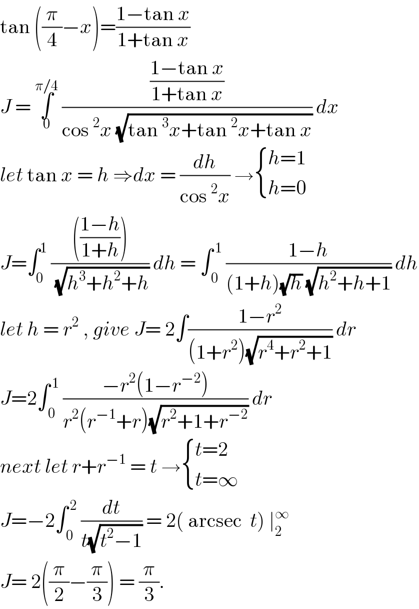 tan ((π/4)−x)=((1−tan x)/(1+tan x))  J = ∫_0 ^(π/4)  (((1−tan x)/(1+tan x))/(cos^2 x (√(tan^3 x+tan^2 x+tan x)))) dx  let tan x = h ⇒dx = (dh/(cos^2 x)) → { ((h=1)),((h=0)) :}  J=∫_0 ^1  (((((1−h)/(1+h))))/( (√(h^3 +h^2 +h)))) dh = ∫_( 0) ^( 1)  ((1−h)/((1+h)(√h) (√(h^2 +h+1)))) dh  let h = r^2  , give J= 2∫((1−r^2 )/((1+r^2 )(√(r^4 +r^2 +1)))) dr  J=2∫_( 0) ^( 1)  ((−r^2 (1−r^(−2) ))/(r^2 (r^(−1) +r)(√(r^2 +1+r^(−2) )))) dr   next let r+r^(−1)  = t → { ((t=2)),((t=∞)) :}  J=−2∫_( 0) ^( 2)  (dt/(t(√(t^2 −1)))) = 2( arcsec  t) ∣_2 ^∞   J= 2((π/2)−(π/3)) = (π/3).  