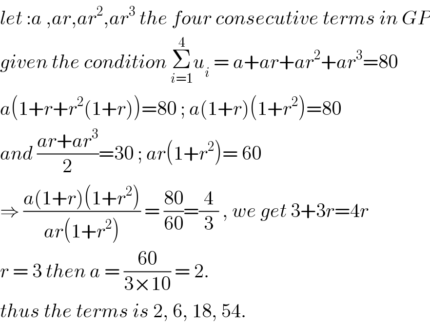 let :a ,ar,ar^2 ,ar^3  the four consecutive terms in GP  given the condition Σ_(i=1) ^4 u_i  = a+ar+ar^2 +ar^3 =80  a(1+r+r^2 (1+r))=80 ; a(1+r)(1+r^2 )=80  and ((ar+ar^3 )/2)=30 ; ar(1+r^2 )= 60   ⇒ ((a(1+r)(1+r^2 ))/(ar(1+r^2 ))) = ((80)/(60))=(4/3) , we get 3+3r=4r  r = 3 then a = ((60)/(3×10)) = 2.   thus the terms is 2, 6, 18, 54.   