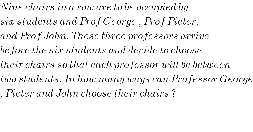 Nine chairs in a row are to be occupied by  six students and Prof George , Prof Pieter,  and Prof John. These three professors arrive  before the six students and decide to choose  their chairs so that each professor will be between  two students. In how many ways can Professor George  , Pieter and John choose their chairs ?   