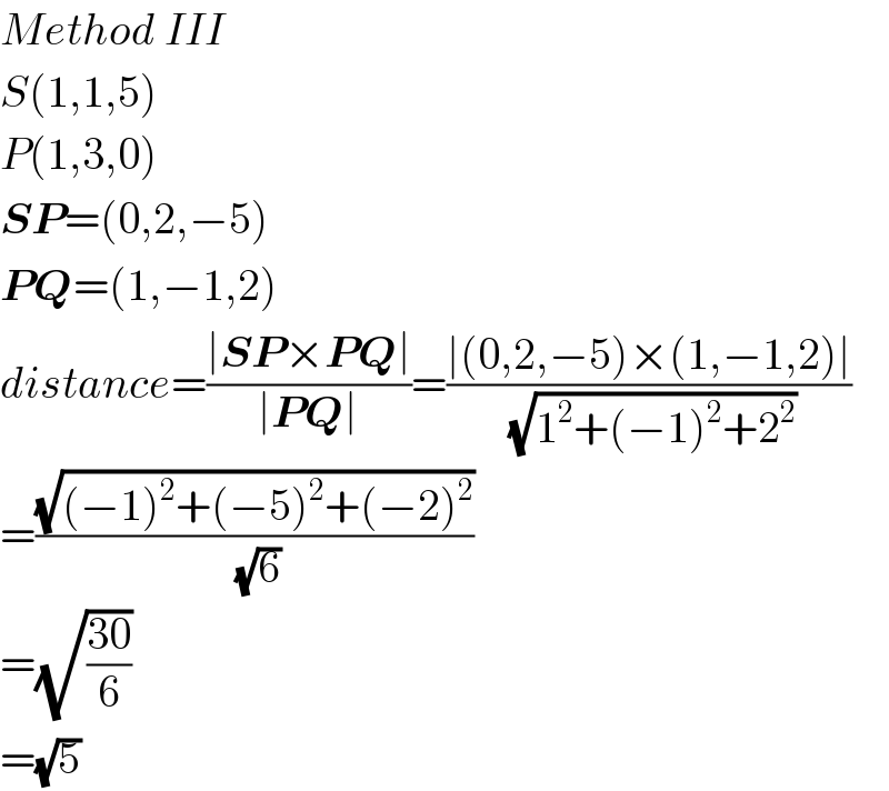 Method III  S(1,1,5)  P(1,3,0)  SP=(0,2,−5)  PQ=(1,−1,2)  distance=((∣SP×PQ∣)/(∣PQ∣))=((∣(0,2,−5)×(1,−1,2)∣)/( (√(1^2 +(−1)^2 +2^2 ))))  =((√((−1)^2 +(−5)^2 +(−2)^2 ))/( (√6)))  =(√((30)/6))  =(√5)  