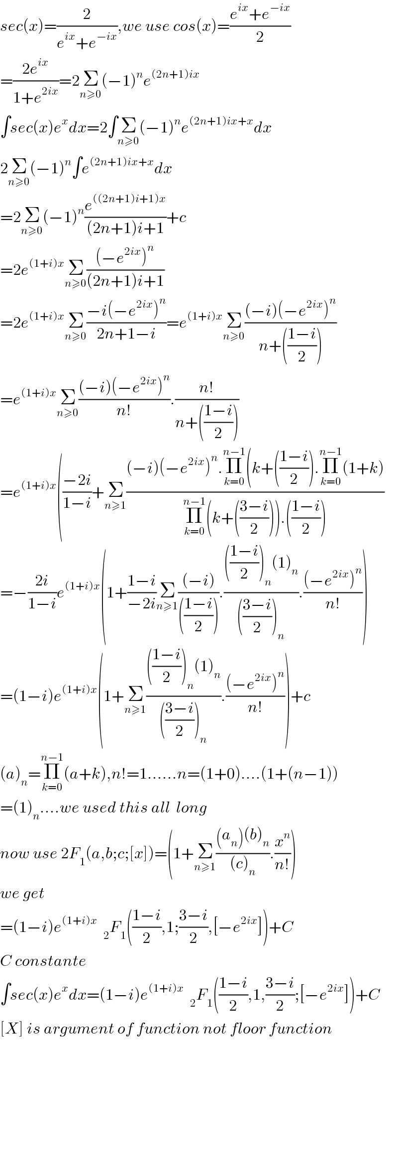 sec(x)=(2/(e^(ix) +e^(−ix) )),we use cos(x)=((e^(ix) +e^(−ix) )/2)  =((2e^(ix) )/(1+e^(2ix) ))=2Σ_(n≥0) (−1)^n e^((2n+1)ix)   ∫sec(x)e^x dx=2∫Σ_(n≥0) (−1)^n e^((2n+1)ix+x) dx  2Σ_(n≥0) (−1)^n ∫e^((2n+1)ix+x) dx  =2Σ_(n≥0) (−1)^n (e^(((2n+1)i+1)x) /((2n+1)i+1))+c  =2e^((1+i)x) Σ_(n≥0) (((−e^(2ix) )^n )/((2n+1)i+1))  =2e^((1+i)x) Σ_(n≥0) ((−i(−e^(2ix) )^n )/(2n+1−i))=e^((1+i)x) Σ_(n≥0) (((−i)(−e^(2ix) )^n )/(n+(((1−i)/2))))  =e^((1+i)x) Σ_(n≥0) (((−i)(−e^(2ix) )^n )/(n!)).((n!)/(n+(((1−i)/2))))  =e^((1+i)x) (((−2i)/(1−i))+Σ_(n≥1) (((−i)(−e^(2ix) )^n .Π_(k=0) ^(n−1) (k+(((1−i)/2)).Π_(k=0) ^(n−1) (1+k))/(Π_(k=0) ^(n−1) (k+(((3−i)/2))).(((1−i)/2))))  =−((2i)/(1−i))e^((1+i)x) (1+((1−i)/(−2i))Σ_(n≥1) (((−i))/((((1−i)/2)))).(((((1−i)/2))_n (1)_n )/((((3−i)/2))_n )).(((−e^(2ix) )^n )/(n!)))  =(1−i)e^((1+i)x) (1+Σ_(n≥1) (((((1−i)/2))_n (1)_n )/((((3−i)/2))_n )).(((−e^(2ix) )^n )/(n!)))+c  (a)_n =Π_(k=0) ^(n−1) (a+k),n!=1......n=(1+0)....(1+(n−1))  =(1)_n ....we used this all  long  now use 2F_1 (a,b;c;[x])=(1+Σ_(n≥1) (((a_n )(b)_n )/((c)_n )).(x^n /(n!)))  we get  =(1−i)e_  ^((1+i)x)   _2 F_1 (((1−i)/2),1;((3−i)/2),[−e^(2ix) ])+C  C constante  ∫sec(x)e^x dx=(1−i)e^((1+i)x)   _2 F_1 (((1−i)/2),1,((3−i)/2);[−e^(2ix) ])+C  [X] is argument of function not floor function            