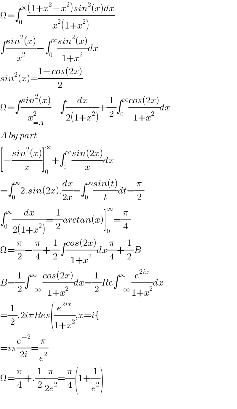Ω=∫_0 ^∞ (((1+x^2 −x^2 )sin^2 (x)dx)/(x^2 (1+x^2 )))  ∫((sin^2 (x))/x^2 )−∫_0 ^∞ ((sin^2 (x))/(1+x^2 ))dx  sin^2 (x)=((1−cos(2x))/2)  Ω=∫((sin^2 (x))/x_(=A) ^2 )−∫(dx/(2(1+x^2 )))+(1/2)∫_0 ^∞ ((cos(2x))/(1+x^2 ))dx  A by part  [−((sin^2 (x))/x)]_0 ^∞ +∫_0 ^∞ ((sin(2x))/x)dx  =∫_0 ^∞ 2.sin(2x).(dx/(2x))=∫_0 ^∞ ((sin(t))/t)dt=(π/2)  ∫_0 ^∞ (dx/(2(1+x^2 )))=(1/2)arctan(x)]_0 ^∞ =(π/4)  Ω=(π/2)−(π/4)+(1/2)∫((cos(2x))/(1+x^2 ))dx(π/4)+(1/2)B  B=(1/2)∫_(−∞) ^∞ ((cos(2x))/(1+x^2 ))dx=(1/2)Re∫_(−∞) ^∞ (e^(2ix) /(1+x^2 ))dx  =(1/2).2iπRes((e^(2ix) /(1+x^2 )),x=i{  =iπ(e^(−2) /(2i))=(π/e^2 )  Ω=(π/4)+.(1/2)(π/(2e^2 ))=(π/4)(1+(1/e^2 ))    