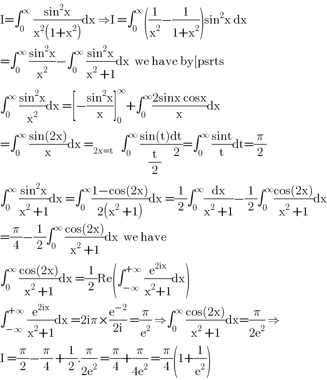 I=∫_0 ^∞  ((sin^2 x)/(x^2 (1+x^2 )))dx ⇒I =∫_0 ^∞ ((1/x^2 )−(1/(1+x^2 )))sin^2 x dx  =∫_0 ^∞  ((sin^2 x)/x^2 )−∫_0 ^∞  ((sin^2 x)/(x^2  +1))dx  we have by[psrts  ∫_0 ^∞  ((sin^2 x)/x^2 )dx =[−((sin^2 x)/x)]_0 ^∞ +∫_0 ^∞ ((2sinx cosx)/x)dx  =∫_0 ^∞  ((sin(2x))/x)dx =_(2x=t)    ∫_0 ^∞  ((sin(t))/(t/2))(dt/2)=∫_0 ^∞  ((sint)/t)dt=(π/2)  ∫_0 ^∞  ((sin^2 x)/(x^2  +1))dx =∫_0 ^∞ ((1−cos(2x))/(2(x^2  +1)))dx =(1/2)∫_0 ^∞ (dx/(x^2  +1))−(1/2)∫_0 ^∞ ((cos(2x))/(x^2  +1))dx  =(π/4)−(1/2)∫_0 ^∞  ((cos(2x))/(x^2  +1))dx  we have  ∫_0 ^∞  ((cos(2x))/(x^2  +1))dx =(1/2)Re(∫_(−∞) ^(+∞)  (e^(2ix) /(x^2 +1))dx)  ∫_(−∞) ^(+∞)  (e^(2ix) /(x^2 +1))dx =2iπ×(e^(−2) /(2i)) =(π/e^2 ) ⇒∫_0 ^∞  ((cos(2x))/(x^2  +1))dx=(π/(2e^2 )) ⇒  I =(π/2)−(π/4) +(1/2).(π/(2e^2 )) =(π/4)+(π/(4e^2 )) =(π/4)(1+(1/e^2 ))  