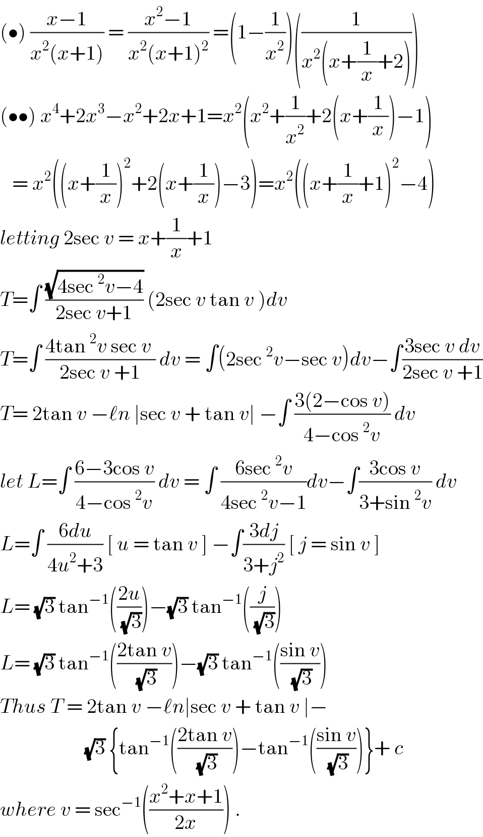 (•) ((x−1)/(x^2 (x+1))) = ((x^2 −1)/(x^2 (x+1)^2 )) =(1−(1/x^2 ))((1/(x^2 (x+(1/x)+2))))  (••) x^4 +2x^3 −x^2 +2x+1=x^2 (x^2 +(1/x^2 )+2(x+(1/x))−1)     = x^2 ((x+(1/x))^2 +2(x+(1/x))−3)=x^2 ((x+(1/x)+1)^2 −4)  letting 2sec v = x+(1/x)+1   T=∫ ((√(4sec^2 v−4))/(2sec v+1)) (2sec v tan v )dv  T=∫ ((4tan^2 v sec v )/(2sec v +1)) dv = ∫(2sec^2 v−sec v)dv−∫((3sec v dv)/(2sec v +1))  T= 2tan v −ℓn ∣sec v + tan v∣ −∫ ((3(2−cos v))/(4−cos^2 v)) dv  let L=∫ ((6−3cos v)/(4−cos^2 v)) dv = ∫ ((6sec^2 v)/(4sec^2 v−1))dv−∫((3cos v)/(3+sin^2 v)) dv  L=∫ ((6du)/(4u^2 +3)) [ u = tan v ] −∫((3dj)/(3+j^2 )) [ j = sin v ]  L= (√3) tan^(−1) (((2u)/( (√3))))−(√3) tan^(−1) ((j/( (√3))))   L= (√3) tan^(−1) (((2tan v)/( (√3))))−(√3) tan^(−1) (((sin v)/( (√3))))  Thus T = 2tan v −ℓn∣sec v + tan v ∣−                       (√3) {tan^(−1) (((2tan v)/( (√3))))−tan^(−1) (((sin v)/( (√3))))}+ c  where v = sec^(−1) (((x^2 +x+1)/(2x))) .  