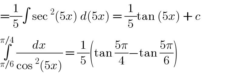 =(1/5)∫ sec^2 (5x) d(5x) = (1/5)tan (5x) + c   ∫_(π/6) ^(π/4)  (dx/(cos^2 (5x))) = (1/5)(tan ((5π)/4)−tan ((5π)/6))  