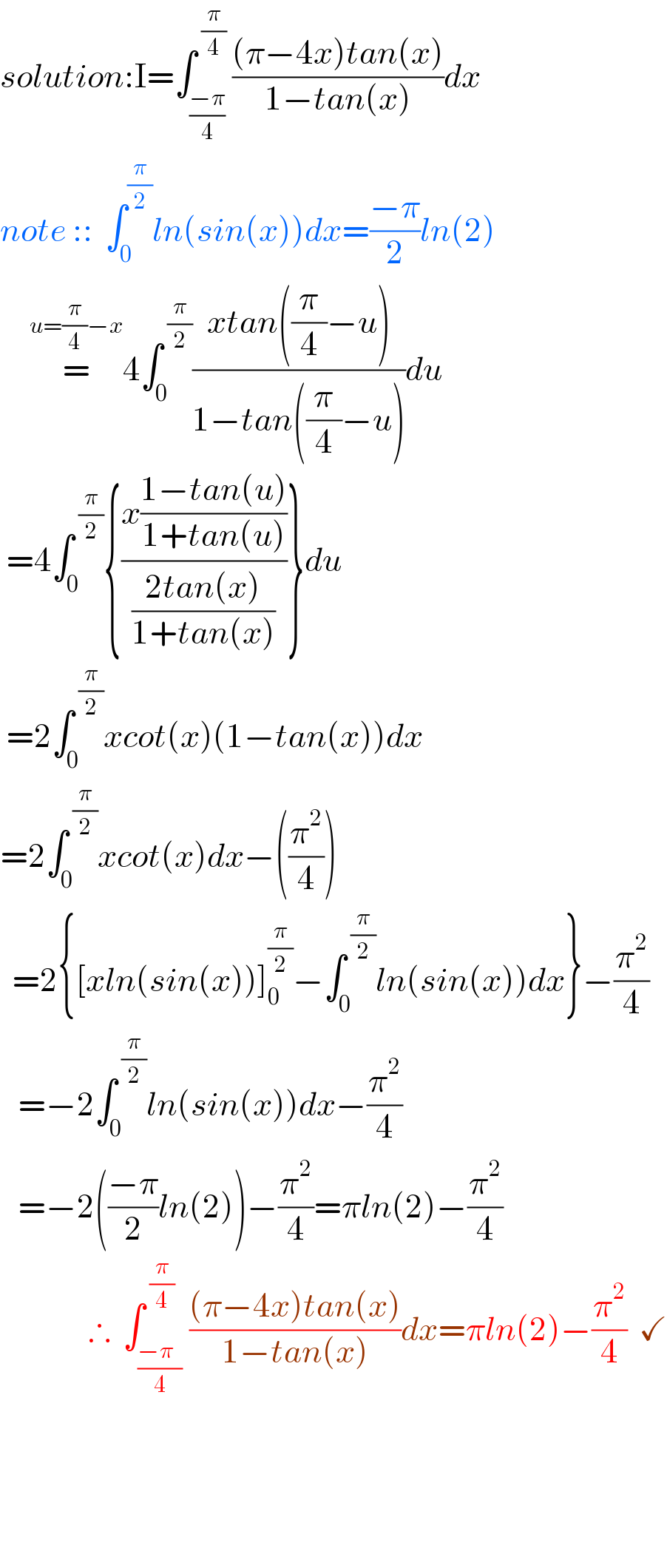 solution:I=∫_((−π)/4) ^( (π/4)) (((π−4x)tan(x))/(1−tan(x)))dx  note ::  ∫_0 ^(π/2) ln(sin(x))dx=((−π)/2)ln(2)        =^(u=(π/4)−x) 4∫_0 ^( (π/2)) ((xtan((π/4)−u))/(1−tan((π/4)−u)))du   =4∫_0 ^( (π/2)) {((x((1−tan(u))/(1+tan(u))))/((2tan(x))/(1+tan(x))))}du   =2∫_0 ^( (π/2)) xcot(x)(1−tan(x))dx  =2∫_0 ^( (π/2)) xcot(x)dx−((π^2 /4))    =2{[xln(sin(x))]_0 ^(π/2) −∫_0 ^( (π/2)) ln(sin(x))dx}−(π^2 /4)     =−2∫_0 ^( (π/2)) ln(sin(x))dx−(π^2 /4)       =−2(((−π)/2)ln(2))−(π^2 /4)=πln(2)−(π^2 /4)                 ∴  ∫_((−π  )/4) ^( (π/4)) (((π−4x)tan(x))/(1−tan(x)))dx=πln(2)−(π^2 /4)  ✓                         
