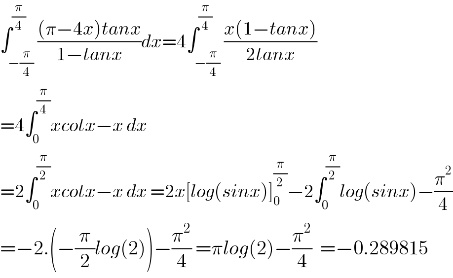 ∫_(−(π/4)) ^(π/4) (((π−4x)tanx)/(1−tanx))dx=4∫_(−(π/4)) ^(π/4) ((x(1−tanx))/(2tanx))  =4∫_0 ^(π/4) xcotx−x dx  =2∫_0 ^(π/2) xcotx−x dx =2x[log(sinx)]_0 ^(π/2) −2∫_0 ^(π/2) log(sinx)−(π^2 /4)  =−2.(−(π/2)log(2))−(π^2 /4) =πlog(2)−(π^2 /4)  =−0.289815  
