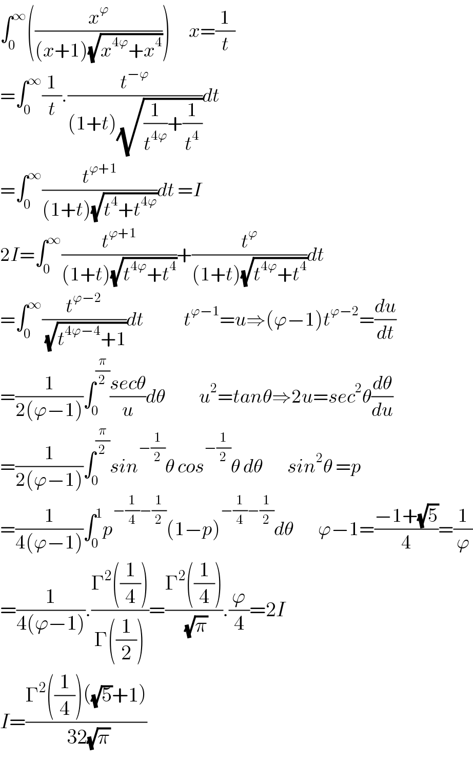 ∫_0 ^∞ ((x^ϕ /((x+1)(√(x^(4ϕ) +x^4 )))))      x=(1/t)  =∫_0 ^∞ (1/t).(t^(−ϕ) /((1+t)(√((1/t^(4ϕ) )+(1/t^4 )))))dt  =∫_0 ^∞ (t^(ϕ+1) /((1+t)(√(t^4 +t^(4ϕ) ))))dt =I  2I=∫_0 ^∞ (t^(ϕ+1) /((1+t)(√(t^(4ϕ) +t^4 ))))+(t^ϕ /((1+t)(√(t^(4ϕ) +t^4 ))))dt  =∫_0 ^∞ (t^(ϕ−2) /( (√(t^(4ϕ−4) +1))))dt             t^(ϕ−1) =u⇒(ϕ−1)t^(ϕ−2) =(du/dt)  =(1/(2(ϕ−1)))∫_0 ^(π/2) ((secθ)/u)dθ           u^2 =tanθ⇒2u=sec^2 θ(dθ/du)  =(1/(2(ϕ−1)))∫_0 ^(π/2) sin^(−(1/2)) θ cos^(−(1/2)) θ dθ        sin^2 θ =p  =(1/(4(ϕ−1)))∫_0 ^1 p^(−(1/4)−(1/2)) (1−p)^(−(1/4)−(1/2)) dθ        ϕ−1=((−1+(√5))/4)=(1/ϕ)  =(1/(4(ϕ−1))).((Γ^2 ((1/4)))/(Γ((1/2))))=((Γ^2 ((1/4)))/( (√π))).(ϕ/4)=2I  I=((Γ^2 ((1/4))((√5)+1))/( 32(√π)))  