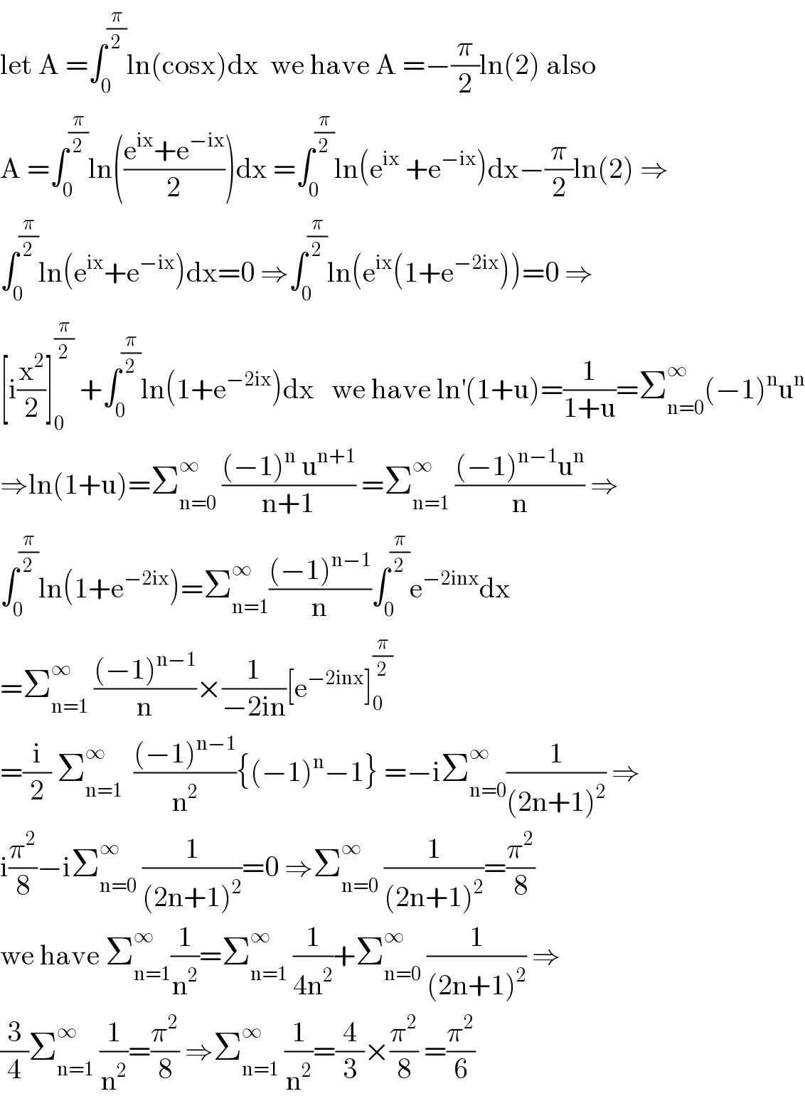 let A =∫_0 ^(π/2) ln(cosx)dx  we have A =−(π/2)ln(2) also  A =∫_0 ^(π/2) ln(((e^(ix) +e^(−ix) )/2))dx =∫_0 ^(π/2) ln(e^(ix)  +e^(−ix) )dx−(π/2)ln(2) ⇒  ∫_0 ^(π/2) ln(e^(ix) +e^(−ix) )dx=0 ⇒∫_0 ^(π/2) ln(e^(ix) (1+e^(−2ix) ))=0 ⇒  [i(x^2 /2)]_0 ^(π/2)  +∫_0 ^(π/2) ln(1+e^(−2ix) )dx   we have ln^′ (1+u)=(1/(1+u))=Σ_(n=0) ^∞ (−1)^n u^n   ⇒ln(1+u)=Σ_(n=0) ^∞  (((−1)^n  u^(n+1) )/(n+1)) =Σ_(n=1) ^∞  (((−1)^(n−1) u^n )/n) ⇒  ∫_0 ^(π/2) ln(1+e^(−2ix) )=Σ_(n=1) ^∞ (((−1)^(n−1) )/n)∫_0 ^(π/2) e^(−2inx) dx  =Σ_(n=1) ^∞  (((−1)^(n−1) )/n)×(1/(−2in))[e^(−2inx) ]_0 ^(π/2)   =(i/2) Σ_(n=1) ^∞   (((−1)^(n−1) )/n^2 ){(−1)^n −1} =−iΣ_(n=0) ^∞ (1/((2n+1)^2 )) ⇒  i(π^2 /8)−iΣ_(n=0) ^∞  (1/((2n+1)^2 ))=0 ⇒Σ_(n=0) ^∞  (1/((2n+1)^2 ))=(π^2 /8)  we have Σ_(n=1) ^∞ (1/n^2 )=Σ_(n=1) ^∞  (1/(4n^2 ))+Σ_(n=0) ^∞  (1/((2n+1)^2 )) ⇒  (3/4)Σ_(n=1) ^∞  (1/n^2 )=(π^2 /8) ⇒Σ_(n=1) ^∞  (1/n^2 )=(4/3)×(π^2 /8) =(π^2 /6)  