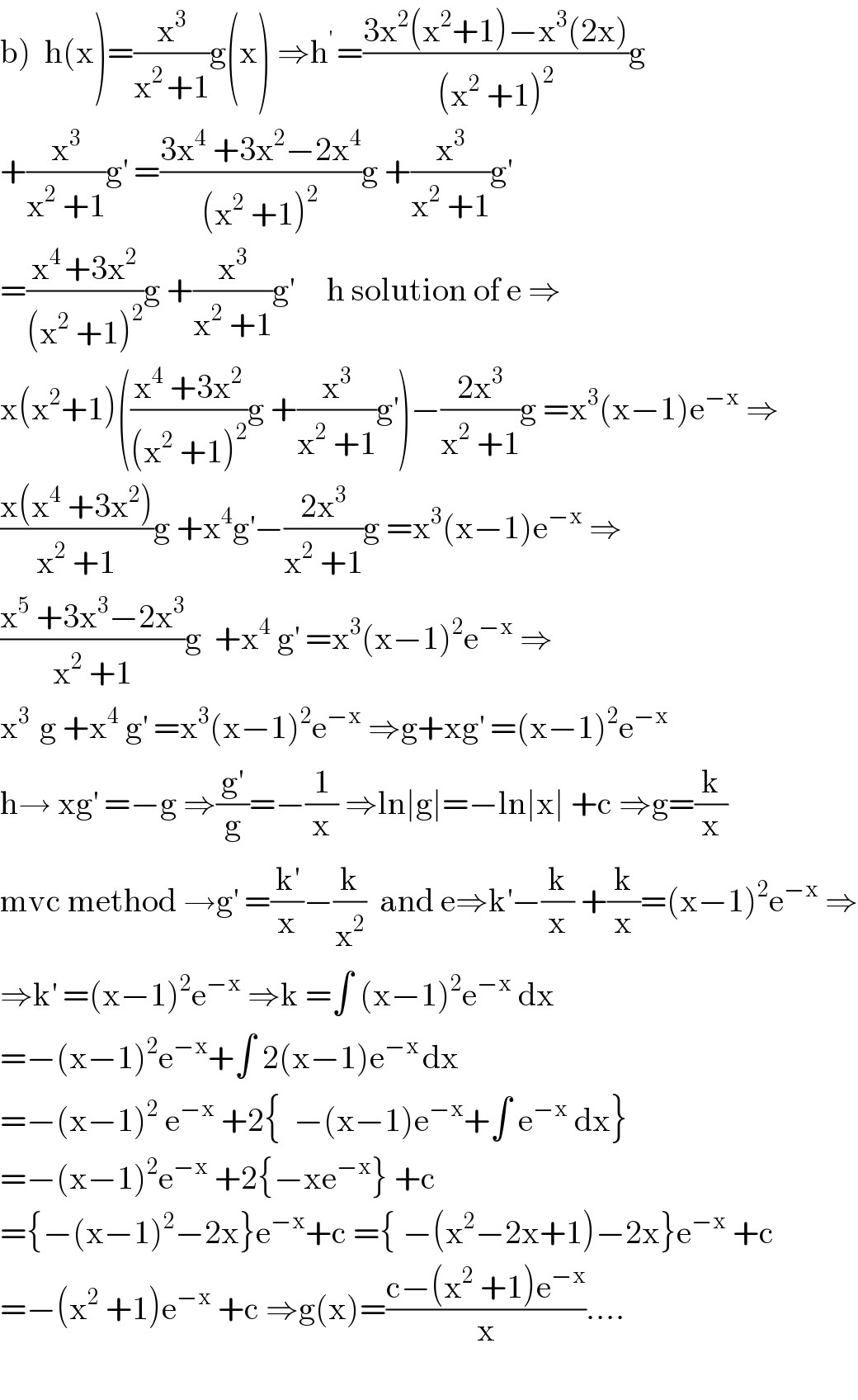 b)  h(x)=(x^3 /(x^(2 ) +1))g(x) ⇒h^(′ ) =((3x^2 (x^2 +1)−x^3 (2x))/((x^2  +1)^2 ))g   +(x^3 /(x^2  +1))g^′  =((3x^4  +3x^2 −2x^4 )/((x^2  +1)^2 ))g +(x^3 /(x^2  +1))g^′   =((x^(4 ) +3x^2 )/((x^2  +1)^2 ))g +(x^3 /(x^2  +1))g^′      h solution of e ⇒  x(x^2 +1)(((x^4  +3x^2 )/((x^2  +1)^2 ))g +(x^3 /(x^2  +1))g^′ )−((2x^3 )/(x^2  +1))g =x^3 (x−1)e^(−x)  ⇒  ((x(x^4  +3x^2 ))/(x^2  +1))g +x^4 g^′ −((2x^3 )/(x^2  +1))g =x^3 (x−1)e^(−x)  ⇒  ((x^5  +3x^3 −2x^3 )/(x^2  +1))g  +x^4  g^′  =x^3 (x−1)^2 e^(−x)  ⇒  x^(3 )  g +x^4  g^′  =x^3 (x−1)^2 e^(−x)  ⇒g+xg^′  =(x−1)^2 e^(−x)   h→ xg^′  =−g ⇒(g^′ /g)=−(1/x) ⇒ln∣g∣=−ln∣x∣ +c ⇒g=(k/x)  mvc method →g^′  =(k^′ /x)−(k/x^2 )  and e⇒k^′ −(k/x) +(k/x)=(x−1)^2 e^(−x)  ⇒  ⇒k^′  =(x−1)^2 e^(−x)  ⇒k =∫ (x−1)^2 e^(−x)  dx  =−(x−1)^2 e^(−x) +∫ 2(x−1)e^(−x ) dx  =−(x−1)^2  e^(−x)  +2{  −(x−1)e^(−x) +∫ e^(−x)  dx}  =−(x−1)^2 e^(−x)  +2{−xe^(−x) } +c  ={−(x−1)^2 −2x}e^(−x) +c ={ −(x^2 −2x+1)−2x}e^(−x)  +c   =−(x^2  +1)e^(−x)  +c ⇒g(x)=((c−(x^2  +1)e^(−x) )/x)....    