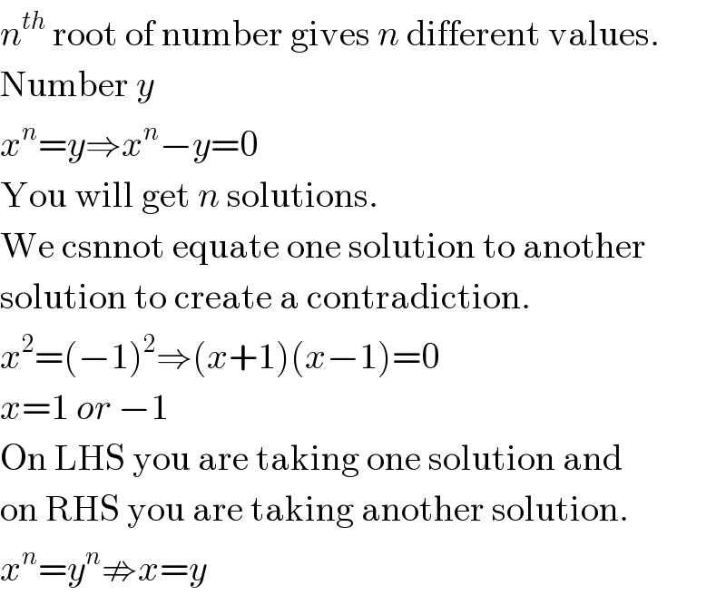 n^(th)  root of number gives n different values.  Number y  x^n =y⇒x^n −y=0  You will get n solutions.  We csnnot equate one solution to another  solution to create a contradiction.  x^2 =(−1)^2 ⇒(x+1)(x−1)=0  x=1 or −1  On LHS you are taking one solution and  on RHS you are taking another solution.  x^n =y^n ⇏x=y  
