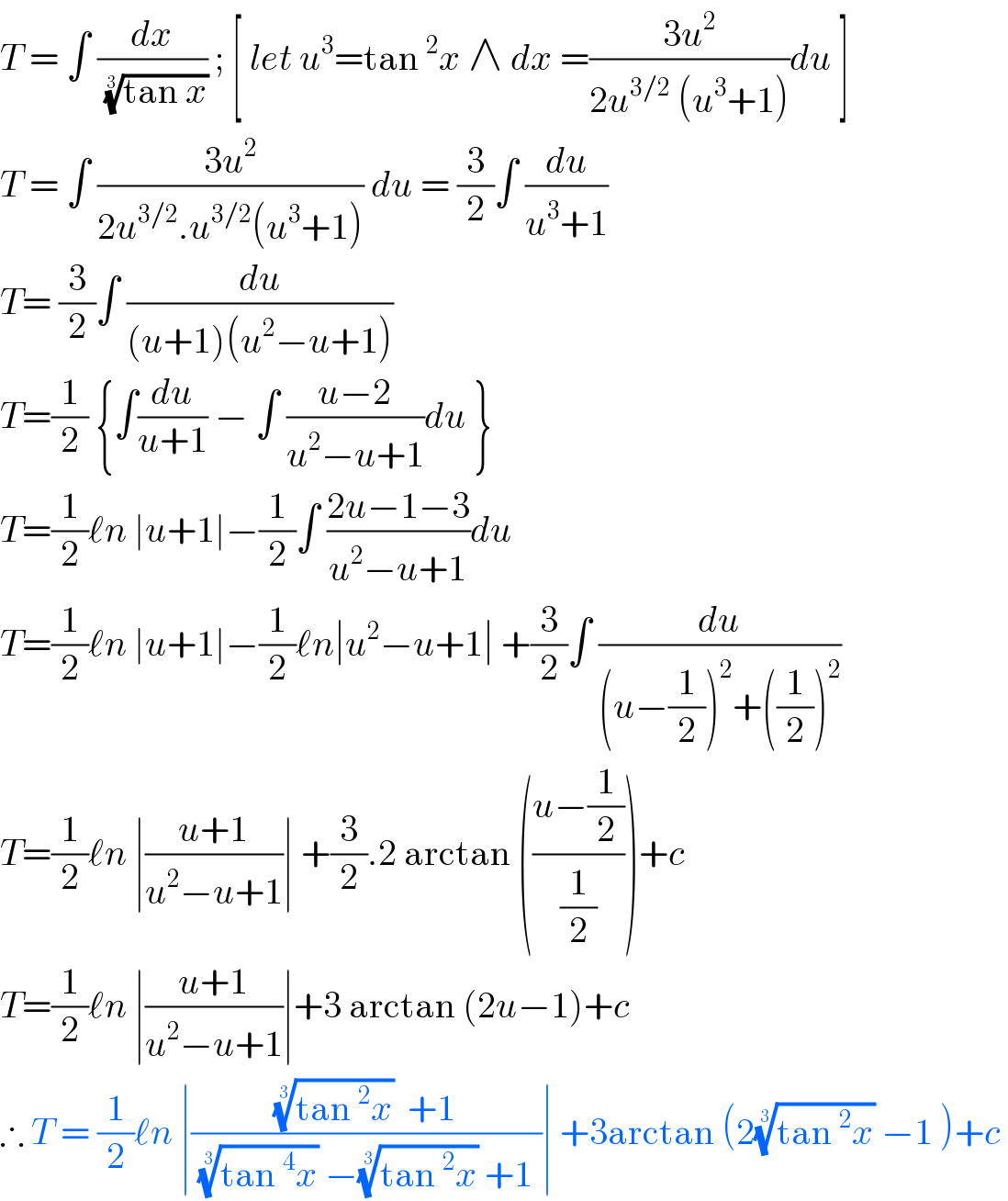 T = ∫ (dx/( ((tan x))^(1/3) )) ; [ let u^3 =tan^2 x ∧ dx =((3u^2 )/(2u^(3/2)  (u^3 +1)))du ]  T = ∫ ((3u^2 )/(2u^(3/2) .u^(3/2) (u^3 +1))) du = (3/2)∫ (du/(u^3 +1))  T= (3/2)∫ (du/((u+1)(u^2 −u+1)))  T=(1/2) {∫(du/(u+1)) − ∫ ((u−2)/(u^2 −u+1))du }  T=(1/2)ℓn ∣u+1∣−(1/2)∫ ((2u−1−3)/(u^2 −u+1))du   T=(1/2)ℓn ∣u+1∣−(1/2)ℓn∣u^2 −u+1∣ +(3/2)∫ (du/((u−(1/2))^2 +((1/2))^2 ))  T=(1/2)ℓn ∣((u+1)/(u^2 −u+1))∣ +(3/2).2 arctan (((u−(1/2))/(1/2)))+c  T=(1/2)ℓn ∣((u+1)/(u^2 −u+1))∣+3 arctan (2u−1)+c  ∴ T = (1/2)ℓn ∣((((tan^2 x))^(1/3)   +1)/( ((tan^4 x))^(1/3)  −((tan^2 x))^(1/3)  +1 ))∣ +3arctan (2((tan^2 x))^(1/3)  −1 )+c   