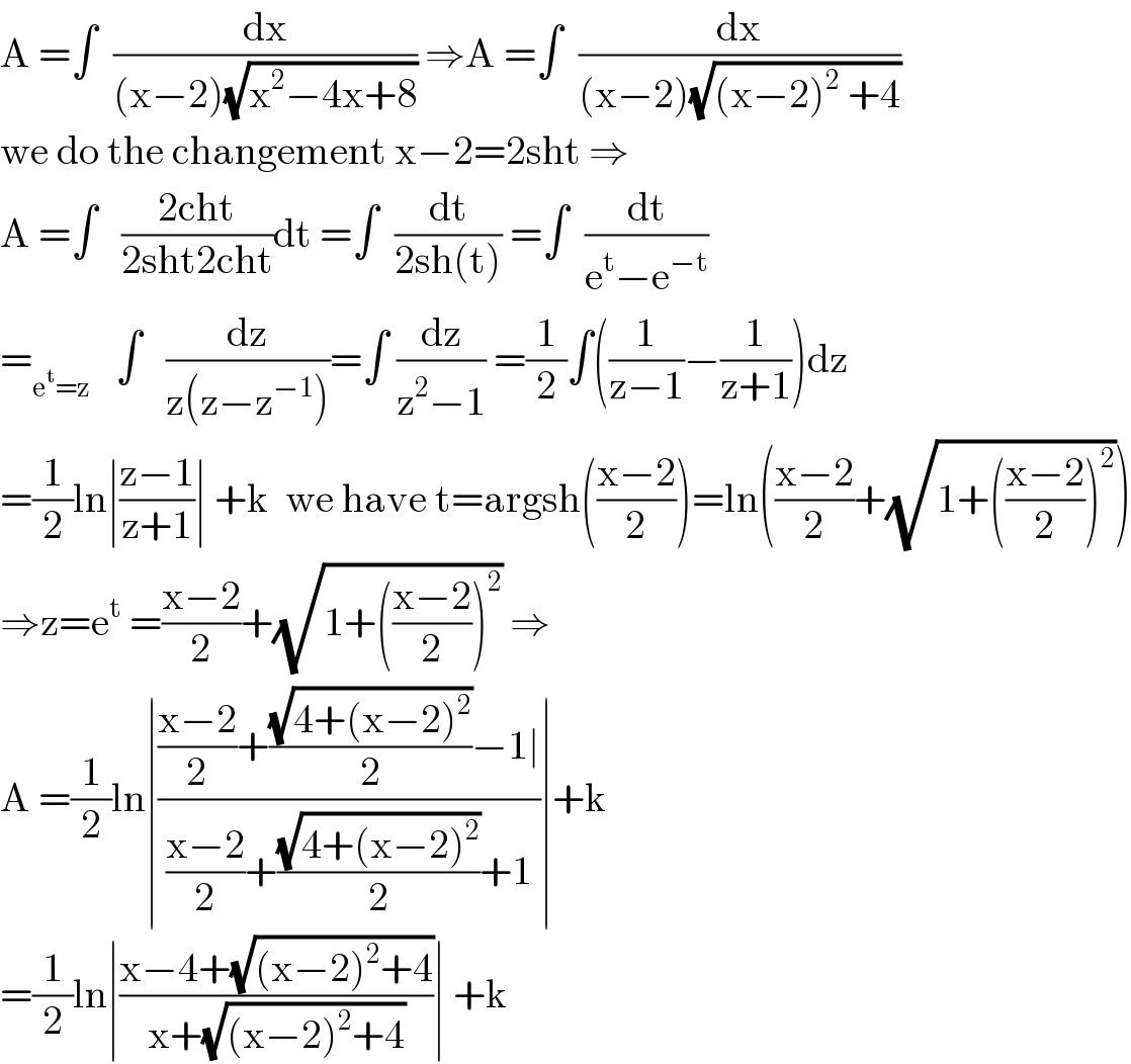 A =∫  (dx/((x−2)(√(x^2 −4x+8)))) ⇒A =∫  (dx/((x−2)(√((x−2)^2  +4))))  we do the changement x−2=2sht ⇒  A =∫   ((2cht)/(2sht2cht))dt =∫  (dt/(2sh(t))) =∫  (dt/(e^t −e^(−t) ))  =_(e^t =z)    ∫   (dz/(z(z−z^(−1) )))=∫ (dz/(z^2 −1)) =(1/2)∫((1/(z−1))−(1/(z+1)))dz  =(1/2)ln∣((z−1)/(z+1))∣ +k  we have t=argsh(((x−2)/2))=ln(((x−2)/2)+(√(1+(((x−2)/2))^2 )))  ⇒z=e^t  =((x−2)/2)+(√(1+(((x−2)/2))^2 )) ⇒  A =(1/2)ln∣((((x−2)/2)+((√(4+(x−2)^2 ))/2)−1∣)/(((x−2)/2)+((√(4+(x−2)^2 ))/2)+1))∣+k  =(1/2)ln∣((x−4+(√((x−2)^2 +4)))/(x+(√((x−2)^2 +4))))∣ +k  