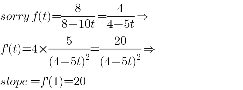 sorry f(t)=(8/(8−10t)) =(4/(4−5t)) ⇒  f^′ (t)=4×(5/((4−5t)^2 ))=((20)/((4−5t)^2 )) ⇒  slope =f^′ (1)=20  