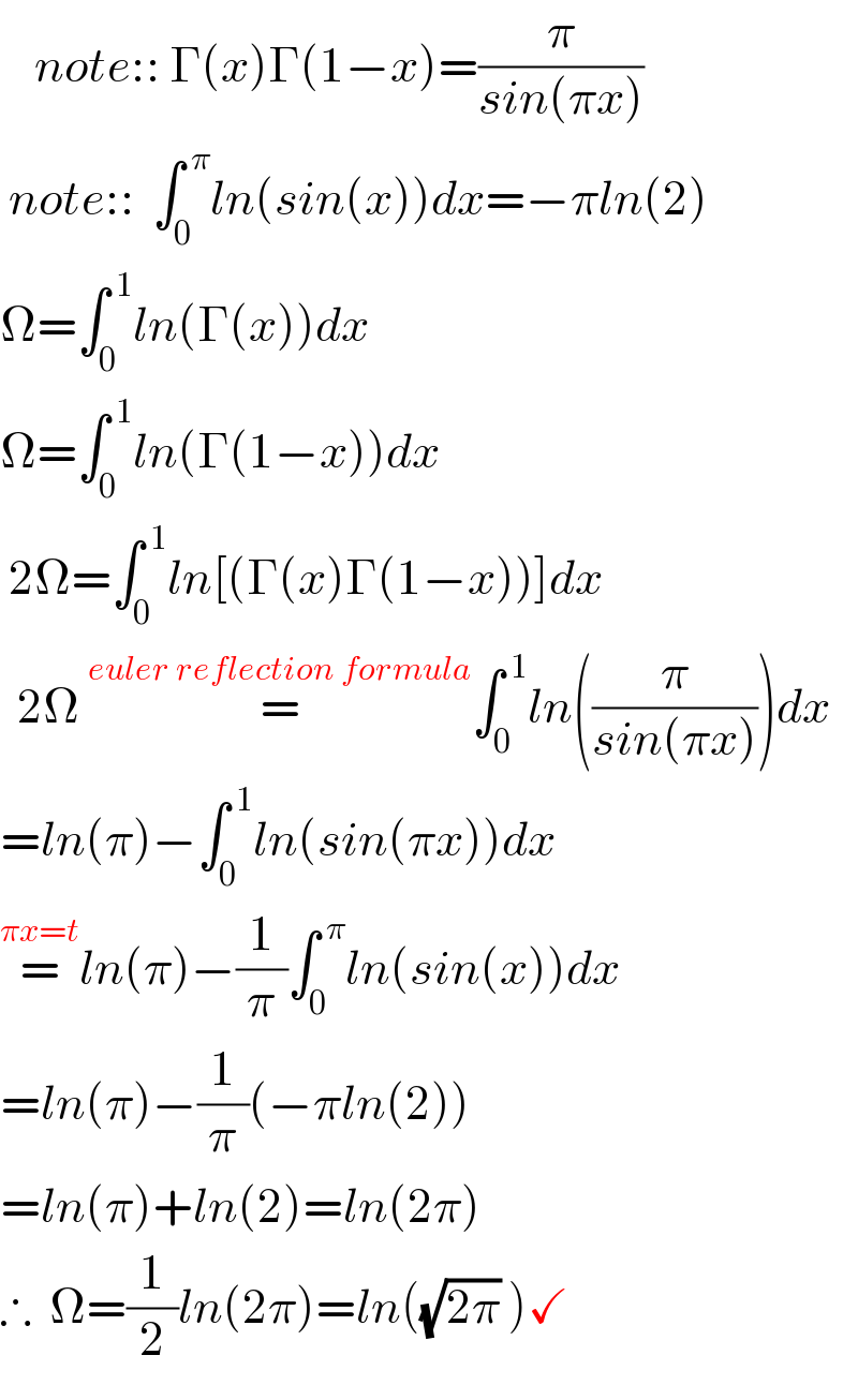     note:: Γ(x)Γ(1−x)=(π/(sin(πx)))   note::  ∫_0 ^( π) ln(sin(x))dx=−πln(2)  Ω=∫_0 ^( 1) ln(Γ(x))dx  Ω=∫_0 ^( 1) ln(Γ(1−x))dx   2Ω=∫_0 ^( 1) ln[(Γ(x)Γ(1−x))]dx    2Ω =^(euler reflection formula) ∫_0 ^( 1) ln((π/(sin(πx))))dx  =ln(π)−∫_0 ^( 1) ln(sin(πx))dx  =^(πx=t) ln(π)−(1/π)∫_0 ^( π) ln(sin(x))dx  =ln(π)−(1/π)(−πln(2))  =ln(π)+ln(2)=ln(2π)  ∴  Ω=(1/2)ln(2π)=ln((√(2π)) )✓  