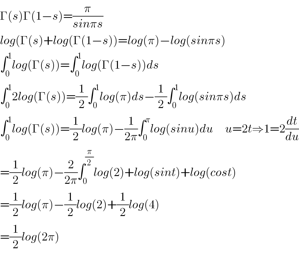 Γ(s)Γ(1−s)=(π/(sinπs))  log(Γ(s)+log(Γ(1−s))=log(π)−log(sinπs)  ∫_0 ^1 log(Γ(s))=∫_0 ^1 log(Γ(1−s))ds  ∫_0 ^1 2log(Γ(s))=(1/2)∫_0 ^1 log(π)ds−(1/2)∫_0 ^1 log(sinπs)ds  ∫_0 ^1 log(Γ(s))=(1/2)log(π)−(1/(2π))∫_0 ^π log(sinu)du     u=2t⇒1=2(dt/du)  =(1/2)log(π)−(2/(2π))∫_0 ^(π/2) log(2)+log(sint)+log(cost)  =(1/2)log(π)−(1/2)log(2)+(1/2)log(4)  =(1/2)log(2π)  