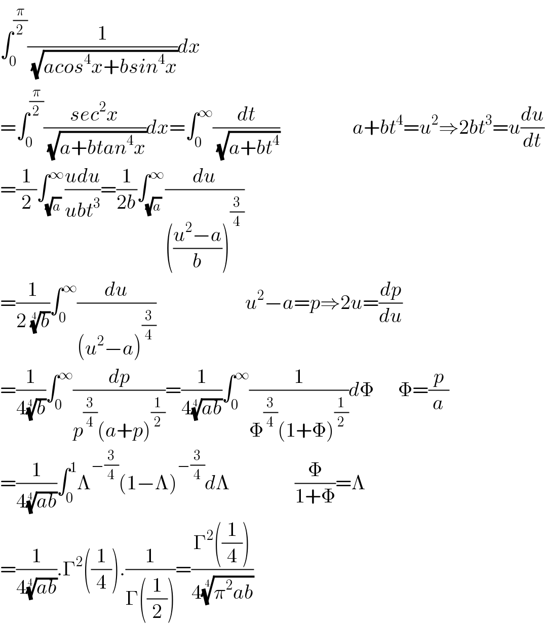 ∫_0 ^(π/2) (1/( (√(acos^4 x+bsin^4 x))))dx  =∫_0 ^(π/2) ((sec^2 x)/( (√(a+btan^4 x))))dx=∫_0 ^∞ (dt/( (√(a+bt^4 ))))                  a+bt^4 =u^2 ⇒2bt^3 =u(du/dt)  =(1/2)∫_(√a) ^∞ ((udu)/(ubt^3 ))=(1/(2b))∫_(√a) ^∞ (du/((((u^2 −a)/b))^(3/4) ))  =(1/(2 (b)^(1/4) ))∫_0 ^∞ (du/((u^2 −a)^(3/4) ))                      u^2 −a=p⇒2u=(dp/du)  =(1/(4(b)^(1/4) ))∫_0 ^∞ (dp/(p^(3/4) (a+p)^(1/2) ))=(1/(4((ab))^(1/4) ))∫_0 ^∞ (1/(Φ^(3/4) (1+Φ)^(1/2) ))dΦ      Φ=(p/a)  =(1/(4((ab))^(1/4) ))∫_0 ^1 Λ^(−(3/4)) (1−Λ)^(−(3/4)) dΛ                (Φ/(1+Φ))=Λ  =(1/(4((ab))^(1/4) )).Γ^2 ((1/4)).(1/(Γ((1/2))))=((Γ^2 ((1/4)))/(4((π^2 ab))^(1/4) ))  