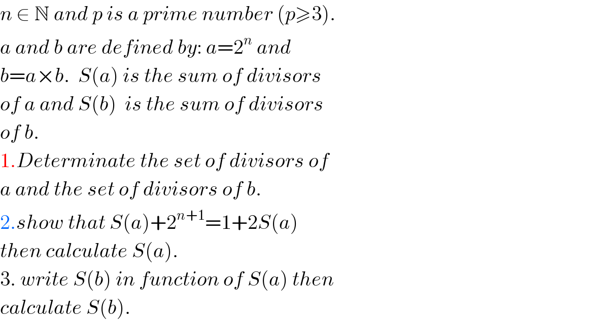n ∈ N and p is a prime number (p≥3).  a and b are defined by: a=2^n  and  b=a×b.  S(a) is the sum of divisors   of a and S(b)  is the sum of divisors  of b.  1.Determinate the set of divisors of  a and the set of divisors of b.  2.show that S(a)+2^(n+1) =1+2S(a)  then calculate S(a).  3. write S(b) in function of S(a) then  calculate S(b).  