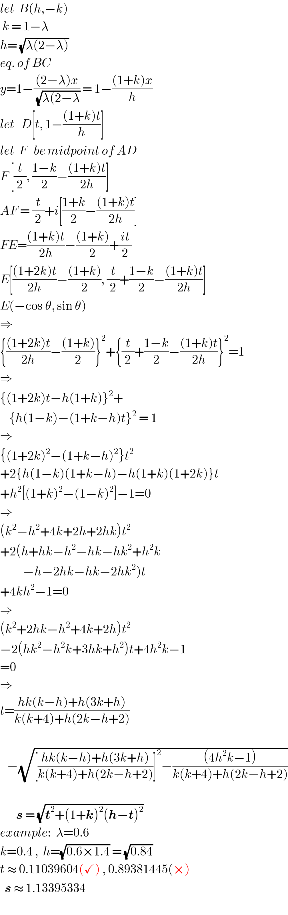 let  B(h,−k)            k = 1−λ      h= (√(λ(2−λ)))  eq. of BC  y=1−(((2−λ)x)/( (√(λ(2−λ)))) = 1−(((1+k)x)/h)  let   D[t, 1−(((1+k)t)/h)]  let  F   be midpoint of AD  F [(t/2), ((1−k)/2)−(((1+k)t)/(2h))]  AF = (t/2)+i[((1+k)/2)−(((1+k)t)/(2h))]  FE=(((1+k)t)/(2h))−(((1+k))/2)+((it)/2)  E[(((1+2k)t)/(2h))−(((1+k))/2), (t/2)+((1−k)/2)−(((1+k)t)/(2h))]  E(−cos θ, sin θ)  ⇒   {(((1+2k)t)/(2h))−(((1+k))/2)}^2 +{(t/2)+((1−k)/2)−(((1+k)t)/(2h))}^2 =1  ⇒  {(1+2k)t−h(1+k)}^2 +      {h(1−k)−(1+k−h)t}^2  = 1  ⇒  {(1+2k)^2 −(1+k−h)^2 }t^2   +2{h(1−k)(1+k−h)−h(1+k)(1+2k)}t  +h^2 [(1+k)^2 −(1−k)^2 ]−1=0  ⇒  (k^2 −h^2 +4k+2h+2hk)t^2   +2(h+hk−h^2 −hk−hk^2 +h^2 k            −h−2hk−hk−2hk^2 )t  +4kh^2 −1=0  ⇒  (k^2 +2hk−h^2 +4k+2h)t^2   −2(hk^2 −h^2 k+3hk+h^2 )t+4h^2 k−1  =0  ⇒  t=((hk(k−h)+h(3k+h))/(k(k+4)+h(2k−h+2)))       −(√([((hk(k−h)+h(3k+h))/(k(k+4)+h(2k−h+2)))]^2 −(((4h^2 k−1))/(k(k+4)+h(2k−h+2)))))           s = (√(t^2 +(1+k)^2 (h−t)^2 ))  example:  λ=0.6    k=0.4 ,  h=(√(0.6×1.4)) = (√(0.84))  t ≈ 0.11039604(✓) , 0.89381445(×)    s ≈ 1.13395334     