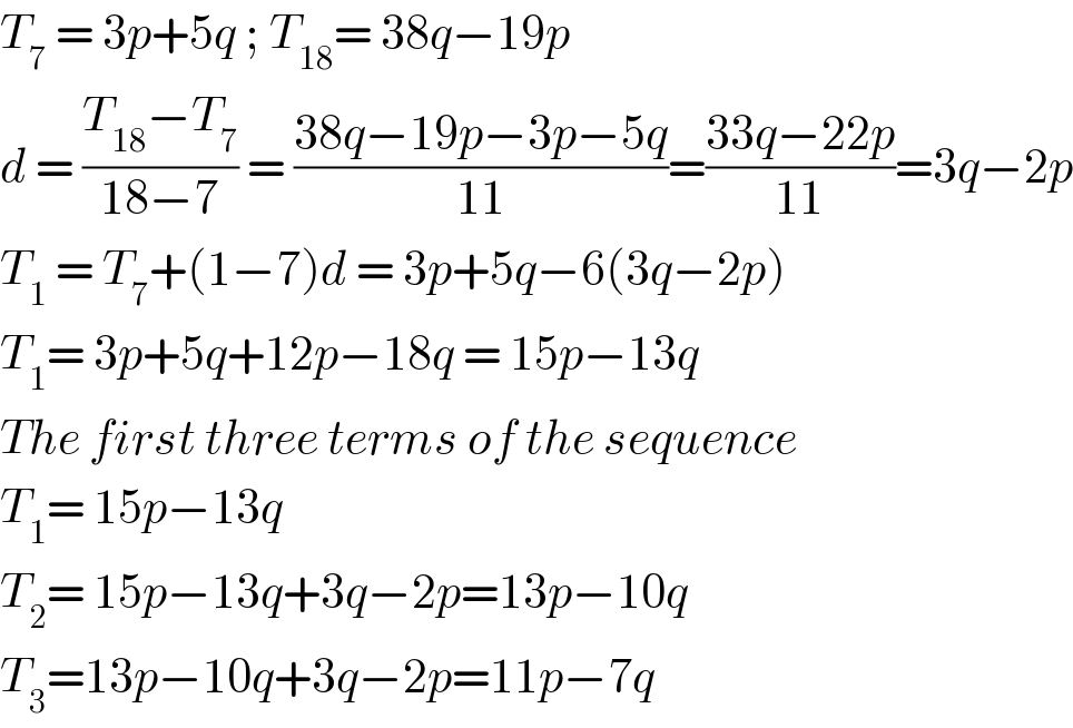 T_7  = 3p+5q ; T_(18) = 38q−19p   d = ((T_(18) −T_7 )/(18−7)) = ((38q−19p−3p−5q)/(11))=((33q−22p)/(11))=3q−2p  T_1  = T_7 +(1−7)d = 3p+5q−6(3q−2p)  T_1 = 3p+5q+12p−18q = 15p−13q  The first three terms of the sequence   T_1 = 15p−13q  T_2 = 15p−13q+3q−2p=13p−10q   T_3 =13p−10q+3q−2p=11p−7q   