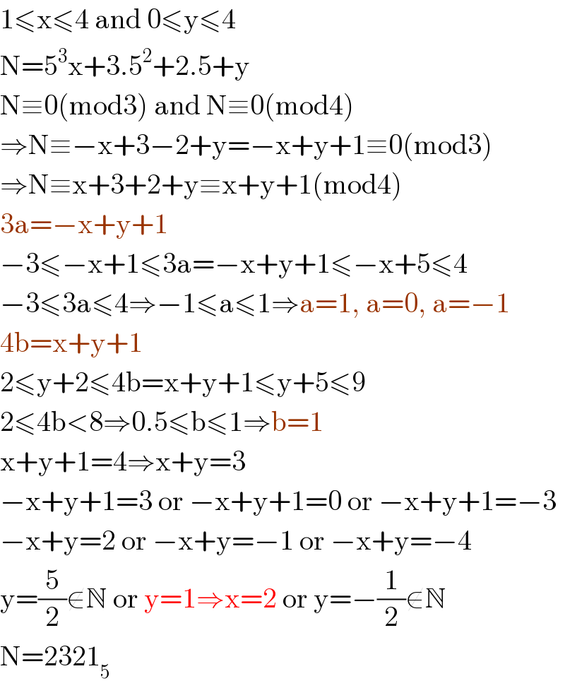 1≤x≤4 and 0≤y≤4  N=5^3 x+3.5^2 +2.5+y  N≡0(mod3) and N≡0(mod4)  ⇒N≡−x+3−2+y=−x+y+1≡0(mod3)  ⇒N≡x+3+2+y≡x+y+1(mod4)  3a=−x+y+1  −3≤−x+1≤3a=−x+y+1≤−x+5≤4  −3≤3a≤4⇒−1≤a≤1⇒a=1, a=0, a=−1  4b=x+y+1  2≤y+2≤4b=x+y+1≤y+5≤9  2≤4b<8⇒0.5≤b≤1⇒b=1  x+y+1=4⇒x+y=3  −x+y+1=3 or −x+y+1=0 or −x+y+1=−3   −x+y=2 or −x+y=−1 or −x+y=−4  y=(5/2)∉N or y=1⇒x=2 or y=−(1/2)∉N  N=2321_5   
