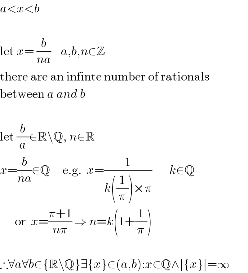 a<x<b     let x= (b/(na))    a,b,n∈Z  there are an infinte number of rationals  between a and b     let (b/a)∈R\Q, n∈R  x=(b/(na))∈Q     e.g.  x=(1/(k((1/π))×π))       k∈Q        or  x=((π+1)/(nπ)) ⇒ n=k(1+(1/π))     ∴∀a∀b∈{R\Q}∃{x}∈(a,b):x∈Q∧∣{x}∣=∞  