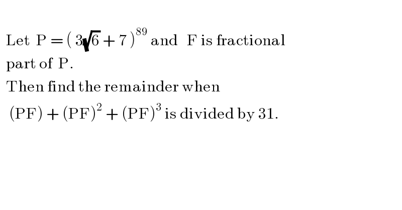     Let  P = ( 3(√6) + 7 )^(89)  and   F is fractional    part of  P.    Then find the remainder when     (PF) + (PF)^2  + (PF)^3  is divided by 31.  
