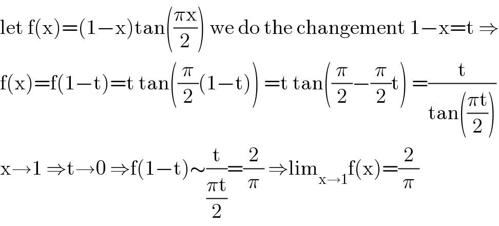 let f(x)=(1−x)tan(((πx)/2)) we do the changement 1−x=t ⇒  f(x)=f(1−t)=t tan((π/2)(1−t)) =t tan((π/2)−(π/2)t) =(t/(tan(((πt)/2))))  x→1 ⇒t→0 ⇒f(1−t)∼(t/((πt)/2))=(2/π) ⇒lim_(x→1) f(x)=(2/π)  