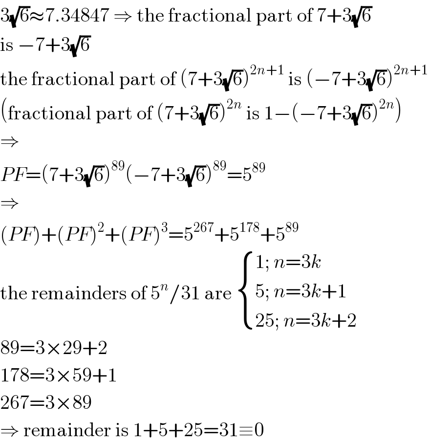 3(√6)≈7.34847 ⇒ the fractional part of 7+3(√6)  is −7+3(√6)  the fractional part of (7+3(√6))^(2n+1)  is (−7+3(√6))^(2n+1)   (fractional part of (7+3(√6))^(2n)  is 1−(−7+3(√6))^(2n) )  ⇒  PF=(7+3(√6))^(89) (−7+3(√6))^(89) =5^(89)   ⇒  (PF)+(PF)^2 +(PF)^3 =5^(267) +5^(178) +5^(89)   the remainders of 5^n /31 are  { ((1; n=3k)),((5; n=3k+1)),((25; n=3k+2)) :}  89=3×29+2  178=3×59+1  267=3×89  ⇒ remainder is 1+5+25=31≡0  