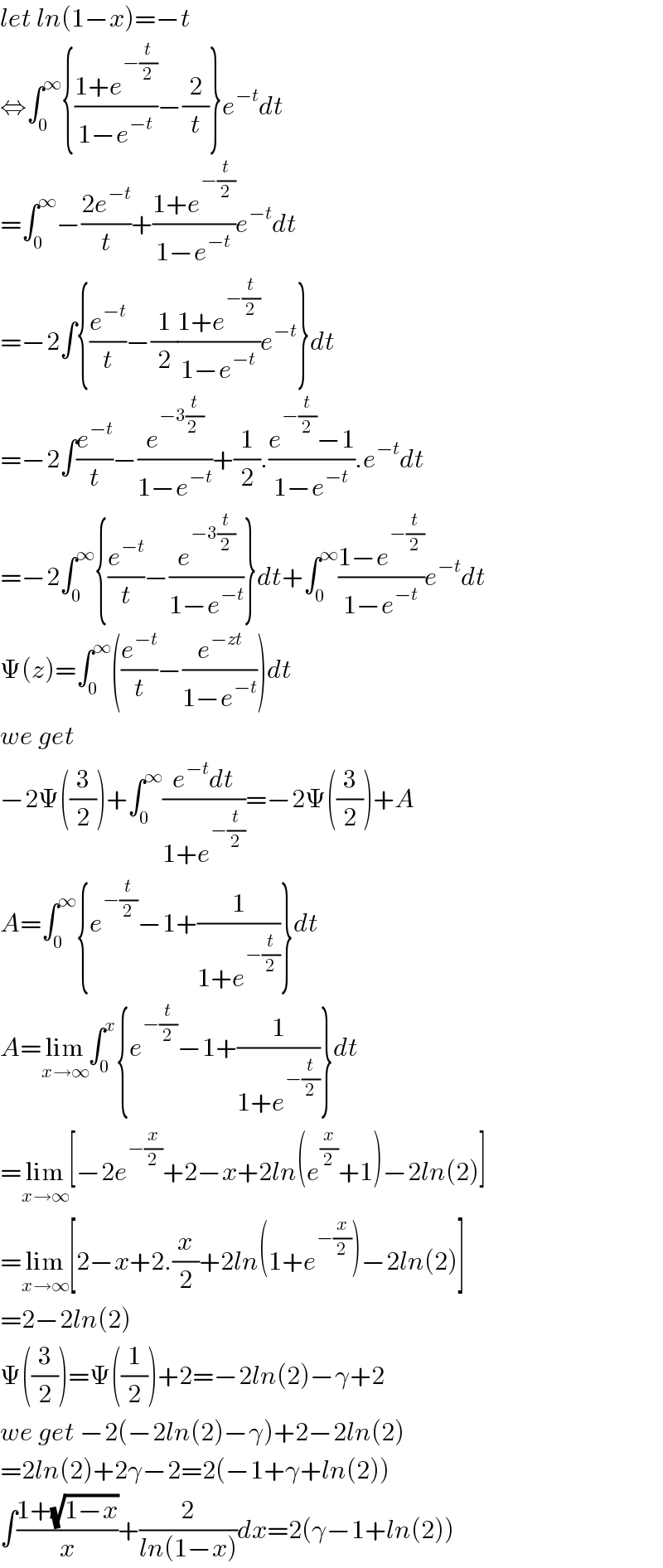 let ln(1−x)=−t  ⇔∫_0 ^∞ {((1+e^(−(t/2)) )/(1−e^(−t) ))−(2/t)}e^(−t) dt  =∫_0 ^∞ −((2e^(−t) )/t)+((1+e^(−(t/2)) )/(1−e^(−t) ))e^(−t) dt  =−2∫{(e^(−t) /t)−(1/2)((1+e^(−(t/2)) )/(1−e^(−t) ))e^(−t) }dt  =−2∫(e^(−t) /t)−(e^(−3(t/(2 ))) /(1−e^(−t) ))+(1/2).((e^(−(t/2)) −1)/(1−e^(−t) )).e^(−t) dt  =−2∫_0 ^∞ {(e^(−t) /t)−(e^(−3(t/2)) /(1−e^(−t) ))}dt+∫_0 ^∞ ((1−e^(−(t/2)) )/(1−e^(−t) ))e^(−t) dt  Ψ(z)=∫_0 ^∞ ((e^(−t) /t)−(e^(−zt) /(1−e^(−t) )))dt  we get   −2Ψ((3/2))+∫_0 ^∞ ((e^(−t) dt)/(1+e^(−(t/2)) ))=−2Ψ((3/2))+A  A=∫_0 ^∞ {e^(−(t/2)) −1+(1/(1+e^(−(t/2)) ))}dt  A=lim_(x→∞) ∫_0 ^x {e^(−(t/2)) −1+(1/(1+e^(−(t/2)) ))}dt  =lim_(x→∞) [−2e^(−(x/2)) +2−x+2ln(e^(x/2) +1)−2ln(2)]  =lim_(x→∞) [2−x+2.(x/2)+2ln(1+e^(−(x/2)) )−2ln(2)]  =2−2ln(2)  Ψ((3/2))=Ψ((1/2))+2=−2ln(2)−γ+2  we get −2(−2ln(2)−γ)+2−2ln(2)  =2ln(2)+2γ−2=2(−1+γ+ln(2))  ∫((1+(√(1−x)))/x)+(2/(ln(1−x)))dx=2(γ−1+ln(2))  