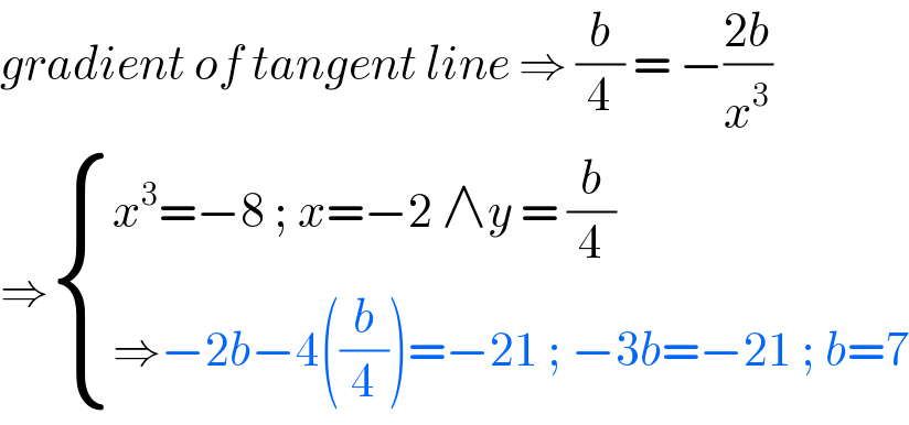 gradient of tangent line ⇒ (b/4) = −((2b)/x^3 )   ⇒ { ((x^3 =−8 ; x=−2 ∧y = (b/4))),((⇒−2b−4((b/4))=−21 ; −3b=−21 ; b=7)) :}  